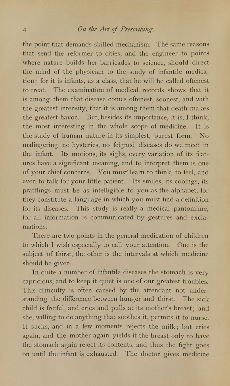 the point that demands skilled mechanism. The same reasons that send the reformer to cities, and the engineer to points where nature builds her barricades to science, should direct the mind of the physician to the study of infantile medica- tion; for it is infants, as a class, that he will be called oftenest to treat. The examination of medical records shows that it is among them that disease comes oftenest, soonest, and with the greatest intensity, that it is among them that death makes the greatest havoc. But, besides its importance, it is, I think, the most interesting in the whole scope of medicine. It is the study of human nature in its simplest, purest form. No malingering, no hysterics, no feigned diseases do we meet in the infant. Its motions, its sighs, every variation of its feat- ures have a significant meaning, and to interpret them is one of your chief concerns. You must learn to think, to feel, and even to talk for your little patient. Its smiles, its cooings, its prattlings must be as intelligible to you as the alphabet, for they constitute a language in which you must find a definition for its diseases. This study is really a medical pantomime, for all information is communicated by gestures and excla- mations. There are two points in the general medication of children to which I wish especially to call your attention. One is the subject of thirst, the other is the intervals at which medicine should be given. In quite a number of infantile diseases the stomach is very capricious, and to keep it quiet is one of our greatest troubles. This difficulty is often caused by the attendant not under- .standing the difference between hunger and thirst. The sick child is fretful, and cries and pulls at its mother's breast; and she, willing to do anything that soothes it, permits it to nurse. It sucks, and in a few moments rejects the milk; but cries again, and the mother again yields it the brea.st only to have the stomach again reject its contents, and thus the fight goes on until the infant is exhausted. The doctor gives medicine