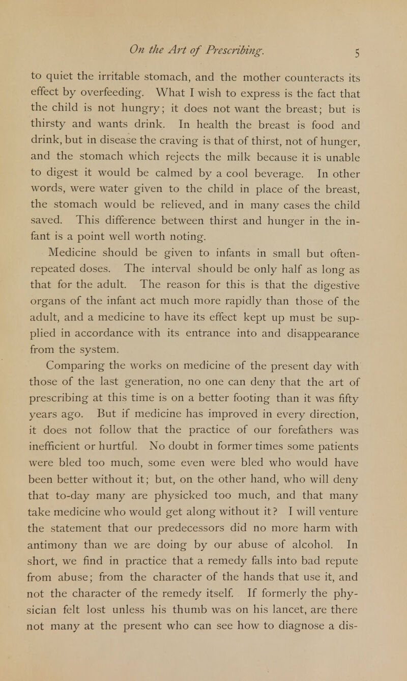 to quiet the irritable stomach, and the mother counteracts its effect by overfeeding. What I wish to express is the fact that the child is not hungry; it does not want the breast; but is thirsty and wants drink. In health the breast is food and drink, but in disease the craving is that of thirst, not of hunger, and the stomach which rejects the milk because it is unable to digest it would be calmed by a cool beverage. In other words, were water given to the child in place of the breast, the stomach would be relieved, and in many cases the child saved. This difference between thirst and hunger in the in- fant is a point well worth noting. Medicine should be given to infants in small but often- repeated doses. The interval should be only half as long as that for the adult. The reason for this is that the digestive organs of the infant act much more rapidly than those of the adult, and a medicine to have its effect kept up must be sup- plied in accordance with its entrance into and disappearance from the system. Comparing the works on medicine of the present day with those of the last generation, no one can deny that the art of prescribing at this time is on a better footing than it was fifty years ago. But if medicine has improved in every direction, it does not follow that the practice of our forefathers was inefficient or hurtful. No doubt in former times some patients were bled too much, some even were bled who would have been better without it; but, on the other hand, who will deny that to-day many are physicked too much, and that many take medicine who would get along without it? I will venture the statement that our predecessors did no more harm with antimony than we are doing by our abuse of alcohol. In short, we find in practice that a remedy falls into bad repute from abuse; from the character of the hands that use it, and not the character of the remedy itself If formerly the phy- sician felt lost unless his thumb was on his lancet, are there not many at the present who can see how to diagnose a dis-