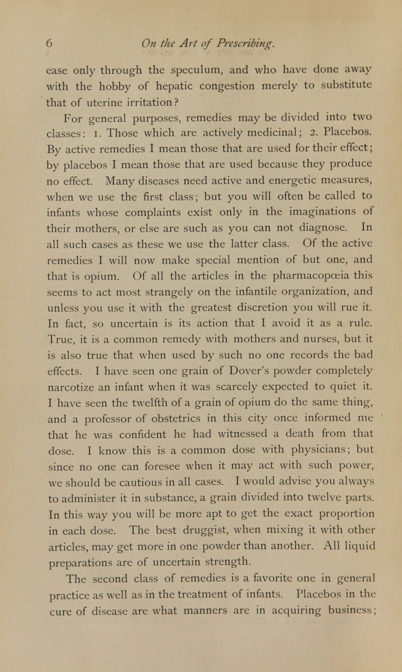 ease only through the speculum, and who have done away with the hobby of hepatic congestion merely to substitute that of uterine irritation? For general purposes, remedies may be divided into two classes: i. Those which are actively medicinal; 2. Placebos. By active remedies I mean those that are used for their effect; by placebos I mean those that are used because they produce no effect. Many diseases need active and energetic measures, when we use the first class; but you will often be called to infants whose complaints exist only in the imaginations of their mothers, or else are such as you can not diagnose. In all such cases as these we use the latter class. Of the active remedies I will now make special mention of but one, and that is opium. Of all the articles in the pharmacopoeia this seems to act most strangely on the infantile organization, and unless you use it with the greatest discretion you will rue it. In fact, so uncertain is its action that I avoid it as a rule. True, it is a common remedy with mothers and nurses, but it is also true that when used by such no one records the bad effects. I have seen one grain of Dover's powder completely narcotize an infant when it was scarcely expected to quiet it. I have seen the twelfth of a grain of opium do the same thing, and a professor of obstetrics in this city once informed me that he was confident he had witnessed a death from that dose. I know this is a common dose with physicians; but since no one can foresee when it may act with such power, we should be cautious in all cases. I would advise you always to administer it in substance, a grain divided into twelve parts. In this way you will be more apt to get the exact proportion in each dose. The best druggist, when mixing it with other articles, may get more in one powder than another. All liquid preparations are of uncertain strength. The second class of remedies is a favorite one in general practice as well as in the treatment of infants. Placebos in the cure of disease are what manners are in acquiring business;