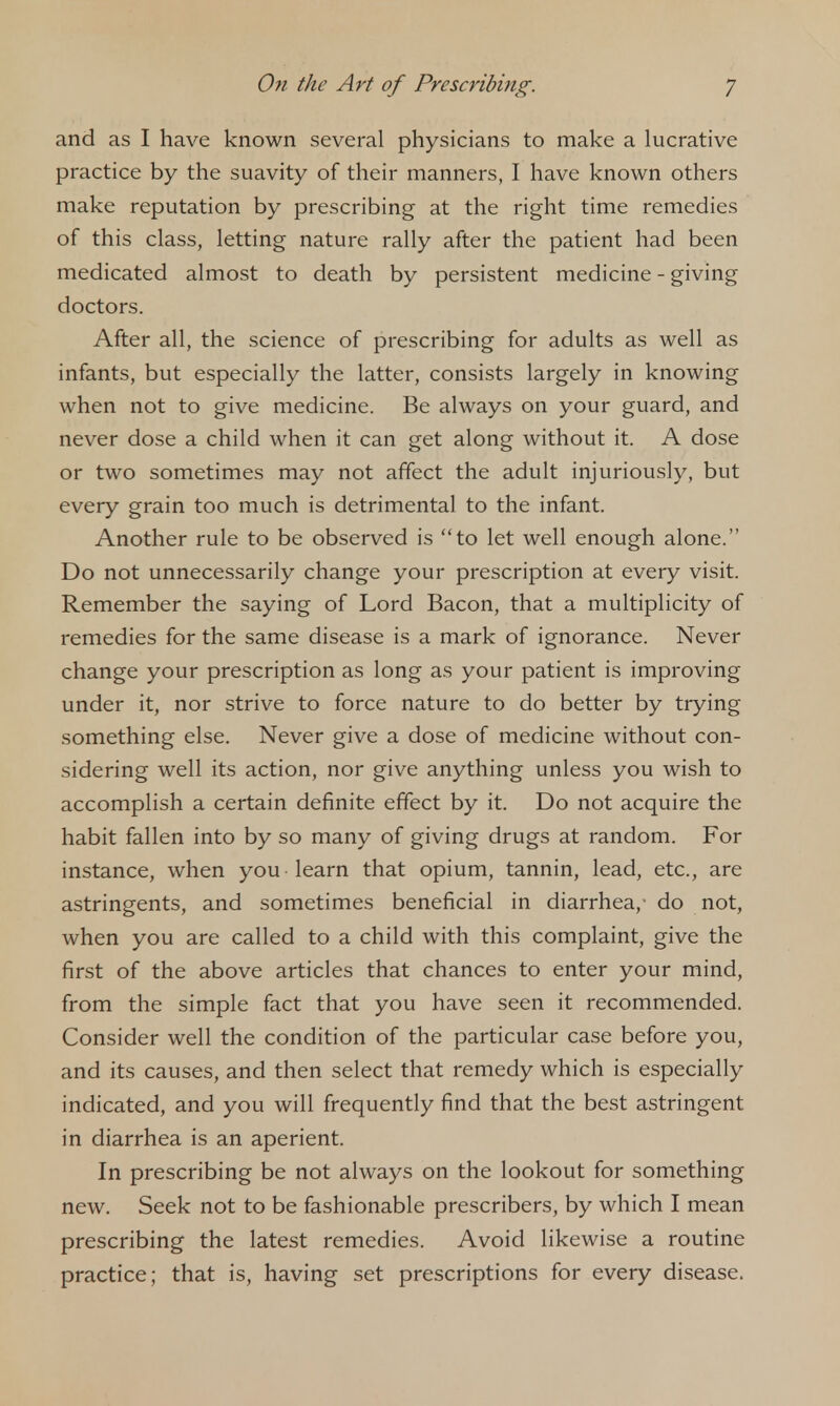 and as I have known several physicians to make a lucrative practice by the suavity of their manners, I have known others make reputation by prescribing at the right time remedies of this class, letting nature rally after the patient had been medicated almost to death by persistent medicine - giving doctors. After all, the science of prescribing for adults as well as infants, but especially the latter, consists largely in knowing when not to give medicine. Be always on your guard, and never dose a child when it can get along without it. A dose or two sometimes may not affect the adult injuriously, but every grain too much is detrimental to the infant. Another rule to be observed is to let well enough alone. Do not unnecessarily change your prescription at every visit. Remember the saying of Lord Bacon, that a multiplicity of remedies for the same disease is a mark of ignorance. Never change your prescription as long as your patient is improving under it, nor strive to force nature to do better by trying something else. Never give a dose of medicine without con- sidering well its action, nor give anything unless you wish to accomplish a certain definite effect by it. Do not acquire the habit fallen into by so many of giving drugs at random. For instance, when you learn that opium, tannin, lead, etc., are astringents, and sometimes beneficial in diarrhea,- do not, when you are called to a child with this complaint, give the first of the above articles that chances to enter your mind, from the simple fact that you have seen it recommended. Consider well the condition of the particular case before you, and its causes, and then select that remedy which is especially indicated, and you will frequently find that the best astringent in diarrhea is an aperient. In prescribing be not always on the lookout for something new. Seek not to be fashionable prescribers, by which I mean prescribing the latest remedies. Avoid likewise a routine practice; that is, having set prescriptions for every disease.