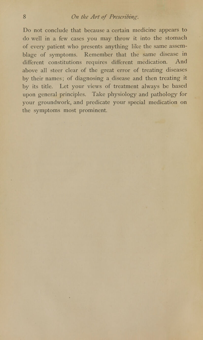 Do not conclude that because a certain medicine appears to do well in a few cases you may throw it into the stomach of every patient who presents anything like the same assem- blage of symptoms. Remember that the same disease in different constitutions requires different medication. And above all steer clear of the great error of treating diseases by their names; of diagnosing a disease and then treating it by its title. Let your views of treatment always be based upon general principles. Take physiology and pathology for your groundwork, and predicate your special medication on the symptoms most prominent.