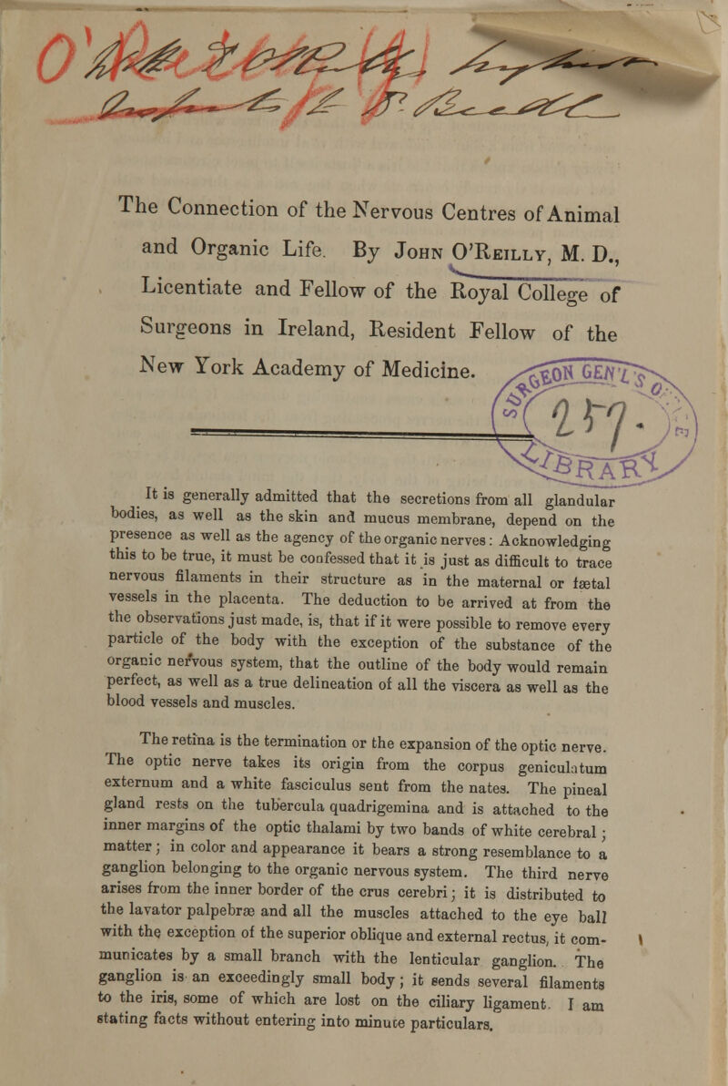 ( y^^^^^^- The Connection of the Nervous Centres of Animal and Organic Life. By John O'Reilly, M. D. Licentiate and Fellow of the Royal College of Surgeons in Ireland, Resident Fellow of the New York Academy of Medicine. It is generally admitted that the secretions from all glandular bodies, as well as the skin and mucus membrane, depend on the presence as well as the agency of the organic nerves: Acknowledging this to be true, it must be coafessed that it is just as difficult to trace nervous filaments in their structure as in the maternal or faetal vessels in the placenta. The deduction to be arrived at from the the observations just made, is, that if it were possible to remove every particle of the body with the exception of the substance of the organic nervous system, that the outline of the body would remain perfect, as well as a true delineation of all the viscera as well as the blood vessels and muscles. The retina is the termination or the expansion of the optic nerve. The optic nerve takes its origin from the corpus geniculatum externum and a white fasciculus sent from the nates. The pineal gland rests on the tubercula quadrigemina and is attached to the inner margins of the optic thalami by two bands of white cerebral j matter; in color and appearance it bears a strong resemblance to a ganglion belonging to the organic nervous system. The third nerve arises from the inner border of the crus cerebri • it is distributed to the lavator palpebrae and all the muscles attached to the eye ball with the exception of the superior oblique and external rectus, it com- municates by a small branch with the lenticular ganglion. The ganglion is an exceedingly small body; it sends several filaments to the iris, some of which are lost on the ciliary ligament. I am stating facts without entering into minuce particulars.