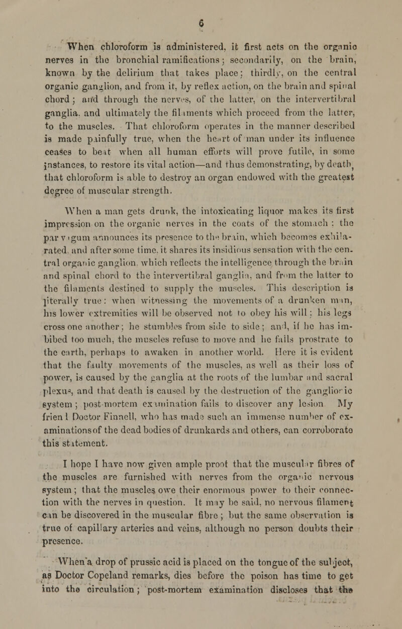 When chloroform is administered, it first acts on the orgnnio nerves in the bronchial ramifications; secondarily, on the brain, known by the delirium that takes place; thirdly, on the central organic ganglion, and from it, by reflex action, on the brain and spinal chord ; aifd through the nerves, of the latter, on the intervertebral ganglia, and ultimately the Aliments which proceed from the latter, to the muscles. That chloroform operates in the manner described is made painfully true, when the heart of man under its influence ceases to be it when all human efforts will prove futile, in some instances, to restore its vital action—and thus demonstrating, bydeatfy that chloroform is able to destroy an organ endowed with the greatest degree of muscular strength. When a man gets drunk, the intoxicating liquor makes its first impression on the organic nerves in the coats of the stomach : tho par v'gum announces its presence to th« brain, which becomes exhila- rated and after some time.it shares its insidious sensation with the cen. tral organic ganglion, which reflects the intelligence through the bruin and spinal chord to the intervertebral ganglia, and from the latter to the filaments destined to supply tho muscles. This description is literally true: when witnessing the movements of a drunken mm, his lower extremities will be observed not to obey his will: his legs cross one another; he stumbles from side to side; and, if he has im- bibed too much, the muscles refuse to move and he fails prostrate to the earth, perhaps to awaken in another world. Here it is evident that the faulty movements of the muscles, as well as their loss of power, is caused by the canglia at the roots of the lumbar and sacral plexus, and that death is caused by the destruction of the ganglioric 6ystem ; postmortem examination fails to discover any lesion My frien 1 Doctor Finncll, who has mado such an immense number of ex- aminations of the dead bodies of drunkards and others, can corroborate this statement. I hope I have now given ample proof that the muscul>r fibres of the muscles are furnished with nerves from the organic nervous system ; that the muscles owe their enormous power to their connec- tion with the nerves in question. It may bo said, no nervous filament can be discovered in the muscular fibre ; but the same observation is true of capillary arteries and veins, although no person doubts their presence. When'a drop of prussic acid is placed on the tongue of the sul ject, as Doctor Copeland remarks, dies before the poison has time to get into the circulation; post-mortem eXamina tion discloses that tho