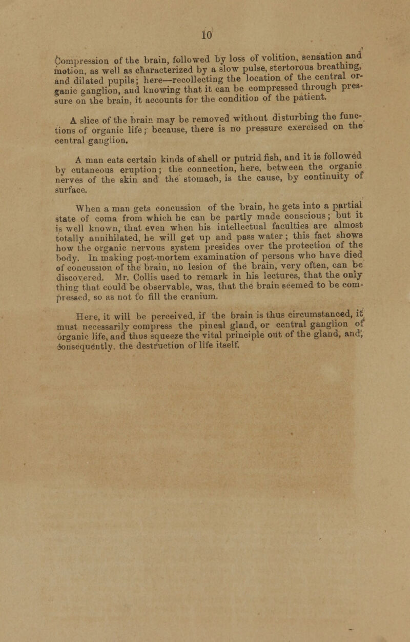 10 Compression of the brain, followed by loss of volition, sensation and motion, as well as characterized by a slow pulse, stertorous breaming, and dilated pupils; here—recollecting the location of the central or- ganic ganglion, and knowing that it can be compressed through pres- sure on the brain, it accounts for the condition of the patient. A slice of the brain may be removed without disturbing the func- tions of organic life; because, there is no pressure exercised on the central ganglion. A man eats certain kinds of shell or putrid fish, and it is followed by cutaneous eruption ; the connection, here, between the organic nerves of the skin and the stomach, is the cause, by continuity of surface. When a man gets concussion of the brain, he gets into a partial state of coma from which he can be partly made conscious; but it is well known, that even when his intellectual faculties are almost totally annihilated, he will gat up and pass water; this fact shows how the organic nervous system presides over the protection of the Body. In making post-mortem examination of persons who have died of concussion of the brain, no lesion of the brain, very often, can be discovered. Mr. Collis used to remark in his lectures, that the only thing that could be observable, was, that the brain seemed to be com- pressed, so as not Co fill the cranium. Here, it will be perceived, if the brain is thus circumstanced, it must necessarily compress the pineal gland, or central ganglion of organic life, and thus squeeze the vital principle out of the gland, and, Consequently, the destruction of life itself.