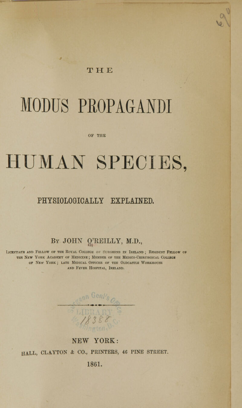 THE MODUS PROPAGANDI HUMAN SPECIES, PHYSIOLOGICALLY EXPLAINED. By JOHN {^^'REILLY, M.D., LicKynATH AND Fellow of thb Royal Collegb ok S^crgeons ej Ireland ; Resident Fkllow o* TOE Nkw York Academy ok Medici.ve ; IIemrkr ok the MEraco-CniRHRGiCAL Collsoi OF New York ; latk Medical Officer ok the Oldcastle Workhouse and FE^'ER Hospital, Ireland. > Ocnl',^ O. //n^^ NEW YORK: HALL, CLAYTON & CO., PRINTERS, 46 PINE STREET. 1861. A