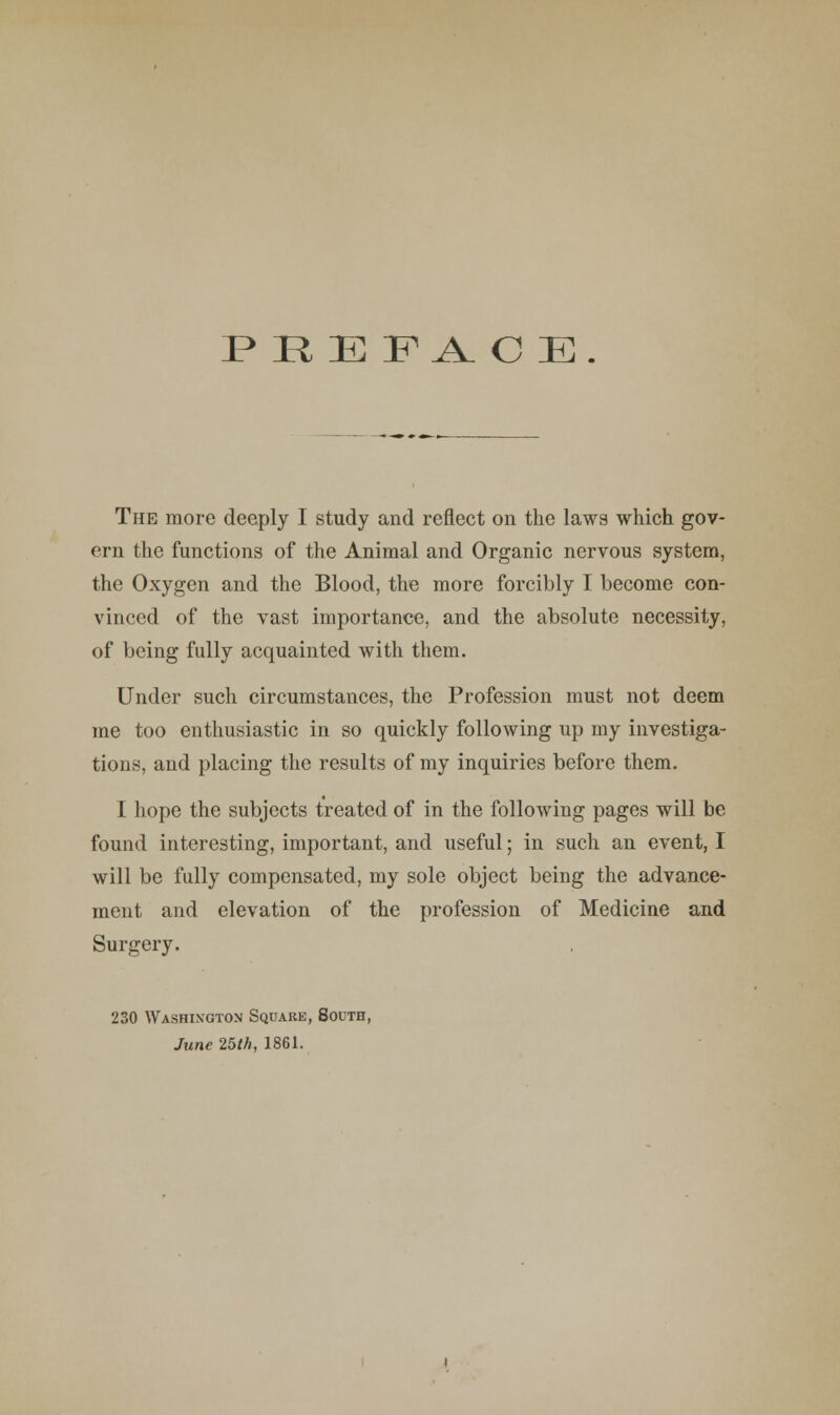 PRE F^ O E. The more deeply I study and reflect on the laws which gov- ern the functions of the Animal and Organic nervous system, the Oxygen and the Blood, the more forcibly I become con- vinced of the vast importance, and the absolute necessity, of being fully acquainted with them. Under such circumstances, the Profession must not deem me too enthusiastic in so quickly following up my investiga- tions, and placing the results of my inquiries before them. I hope the subjects treated of in the following pages will be found interesting, important, and useful; in such an event, I will be fully compensated, my sole object being the advance- ment and elevation of the profession of Medicine and Surgery. 230 Washington Square, South, June 25th, 1861.