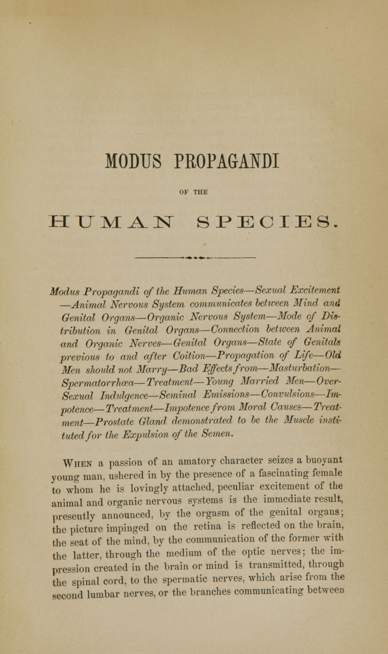 h:uma.n species Modus Fropagandi of the Human Species—Sexual Excitement —Animal Nervous System communicates hetioeen Mind and Genital Organs—Organic Nervous System—Mode of Dis- tribution in Genital Organs—Connection hetiveen Animal and Organic Nerves—Genital Organs—State of Genitals previous to and after Coition—Propagation of Life-Old Men should not Marry—Bad Effects from—Masturhation— Spermatorrhoea—Treatment—Young Married Men—Over- Sexual Indulgence—Seminal Emissions—Convidsions—Im- potence—Treatment—Impotence from Moral Causes—Treat- ment Prostate Gland demonstrated to he the Muscle insti- tuted for the Expulsion of the Semen. When a passion of an amatory character seizes a buoyant young man, ushered in by the presence of a fascinating female to whom he is lovingly attached, peculiar excitement of the animal and organic nervous systems is the immediate result, presently announced, by the orgasm of the genital organs; the picture impinged on the retina is reflected on the brain, the seat of the mind, by the communication of the former with the latter, through the medium of the optic nerves; the im- pression created in the brain or mind is transmitted, through the spinal cord, to the spermatic nerves, which arise from the second lumbar nerves, or the branches communicating between