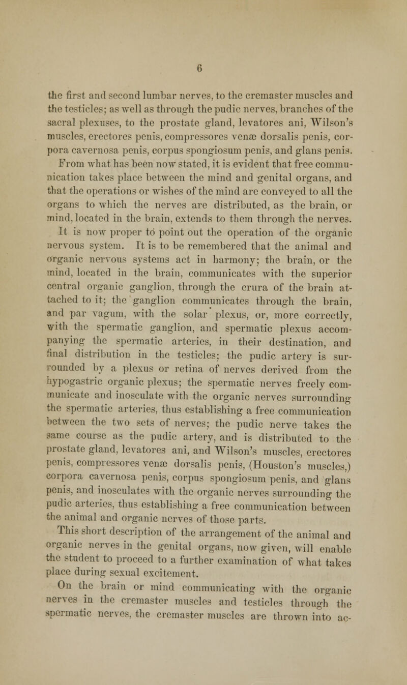 the testicles; as well as through the pudic nerves, branches of the sacral plexuses, to the prostate gland, levatores ani, Wilson's muscles, ercctores penis, compressores venae dorsalis penis, cor- pora cavernosa penis, corpus spongiosum penis, and glans penis. From what has been now stated, it is evident that free commu- nication takes place between the mind and genital organs, and that the operations or wishes of the mind are conveyed to all the organs to which the nerves are distributed, as the brain, or mind, located in the brain, extends to them through the nerves. It is now proper to point out the operation of the organic nervous system. It is to be remembered that the animal and organic nervous systems act in harmony; the brain, or the mind, located in the brain, communicates with the superior central organic ganglion, through the crura of the brain at- tached to it; the ganglion communicates through the brain, and par vagum, with the solar plexus, or, more correctly, with the spermatic ganglion, and spermatic plexus accom- panying the spermatic arteries, in their destination, and final distribution in the testicles; the pudic artery is sur- rounded by a plexus or retina of nerves derived from the hypogastric organic plexus; the spermatic nerves freely com- municate and inosculate with the organic nerves surrounding the spermatic arteries, thus establishing a free communication between the two sets of nerves; the pudic nerve takes the same course as the pudic artery, and is distributed to the prostate gland, levatores ani, and Wilson's muscles, erectores penis, compressores venge dorsalis penis, (Houston's muscles,) corpora cavernosa penis, corpus spongiosum penis, and glans penis, and inosculates Avith the organic nerves surrounding the pudic arteries, thus establishing a free communication between the animal and organic nerves of those parts. This short description of the arrangement of the animal and organic nerves in the genital organs, now given, will enable the student to proceed to a further examination of what takea place during sexual excitement. On the brain or mind communicating with the organic nerves in the cremaster muscles and testicles through the spermatic nerves, the cremaster muscles are thrown into ac-