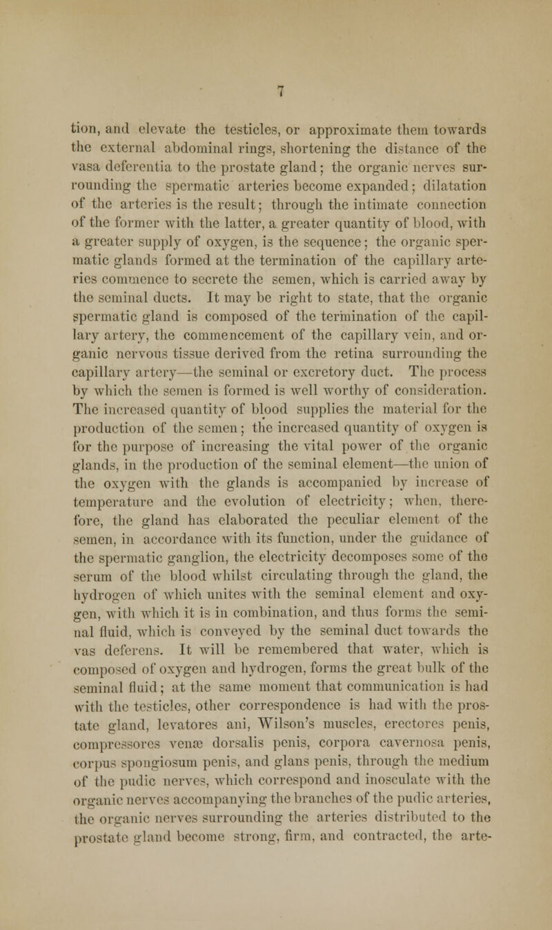 tion, and elevate the testicles, or approximate them towards the external abdominal rings, shortening the distance of the vasa deferentia to the prostate gland; the organic nerves sur- rounding the spermatic arteries become expanded; dilatation of the arteries is the result; through the intimate connection of the former with the latter, a greater quantity of blood, with a greater supply of oxygen, is the sequence; the organic sper- matic glands formed at the termination of the capillary arte- ries commence to secrete the semen, which is carried away by the seminal ducts. It may be right to state, that the organic spermatic gland is composed of the termination of the capil- lary artery, the commencement of the capillary vein, and or- ganic nervous tissue derived from the retina surrounding the capillary artery—the seminal or excretory duct. The process by which the semen is formed is well worthy of consideration. The increased quantity of blood supplies the material for the production of the semen; the increased quantity of oxygen is for the purpose of increasing the vital power of the organic glands, in the production of the seminal element—the union of the oxygen with the glands is accompanied by increase of temperature and the evolution of electricity; when, there- fore, the gland has elaborated the peculiar element of the semen, in accordance with its function, under the guidance of the spermatic ganglion, the electricity decomposes some of the serum of the blood whilst circulating through the gland, the hydrogen of which unites with the seminal element and oxy- gen, with which it is in combination, and thus forms the semi- nal fluid, which is conveyed by the seminal duct towards the vas deferens. It will be remembered that water, Avhich is composed of oxygen and hydrogen, forms the great bulk of the seminal fluid; at the same moment that communication is had with the testicles, other correspondence is had with the pros- tate gland, levatores ani, Wilson's muscles, erectorcs penis, compressorcs vena) dorsalis penis, corpora cavernosa penis, corpus spongiosum penis, and glans penis, through the medium of the pudic nerves, which correspond and inosculate with the organic nerves accompanying the branches of the pudic arteries, the organic nerves surrounding the arteries distributed to the prostate gland become strong, firm, and contracted, the arte-