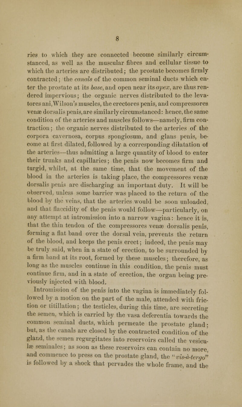 ries to which they are connected become similarly circum- stanced, as well as the muscular fibres and cellular tissue to which the arteries are distributed; the prostate becomes firmly contracted; the canals of the common seminal ducts which en- ter the prostate at its base, and open near its opea:, are thus ren- dered impervious; the organic nerves distributed to the leva- tores ani,Wilson's muscles, the erectores penis, and compressores venae dorsalis penis, are similarly circumstanced: hence, the same condition of the arteries and muscles follows—namely, firm con- traction ; the organic nerves distributed to the arteries of the corpora cavernosa, corpus spongiosum, and glaus penis, be- come at first dilated, followed by a corresponding dilatation of the arteries—thus admitting a large quantity of blood to enter their trunks and capillaries; the penis now becomes firm and turgid, whilst, at the same time, that the movement of the blood in the arteries is taking place, the compressores venae dorsalis penis are discharging an important duty. It will be observed, unless some barrier was placed to the return of the blood by the veins, that the arteries would be soon unloaded, and that flaccidity of the penis would follow—particularly, on any attempt at intromission into a narrow vagina: hence it is, that the thin tendon of the compressores vense dorsalis penis, forming a flat band over the dorsal vein, prevents the return of the blood, and keeps the penis erect; indeed, the penis may be truly said, when in a state of erection, to be surrounded by a firm band at its root, formed by these muscles; therefore, as long as the muscles continue in this condition, the penis must continue firm, and in a state of erection, the organ being pre- viously injected with blood. Intromission of the penis into the vagina is immediately fol- lowed by a motion on the part of the male, attended witli fric- tion or titillation; the testicles, during this time, are secreting the semen, which is carried by the vasa deferentia towards the common seminal ducts, which permeate the prostate gland; but, as the canals are closed by the contracted condition of the gland, the semen regurgitates into reservoirs called the vesicu- I« seminales; as soon as these reservoirs can contain no more, and commence to press on the prostate gland, the ''vis-a-tergo is followed by a shock that pervades the whole frame, and the