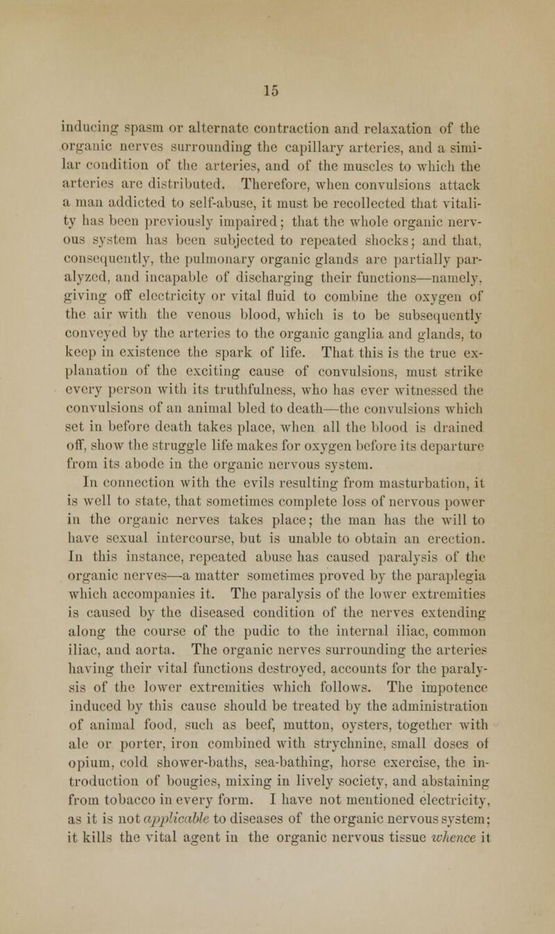 inducing spasm or alternate contraction and relaxation of the organic nerves surrounding the capillary arteries, and a simi- lar condition of the arteries, and of the muscles to which the arteries are distributed. Therefore, when convulsions attack a man addicted to self-abuse, it must be recollected that vitali- ty has been previously impaired; that the whole organic nerv- ous system has been subjected to repeated shocks; and that, consequently, the pulmonary organic glands are partially par- alyzed, and incapable of discharging their functions—namely, giving off electricity or vital fluid to combine the oxygen of the air with the venous blood, which is to be subsequently conveyed by the arteries to the organic ganglia and glands, to keep in existence the spark of life. That this is tlie true ex- planation of the exciting cause of convulsions, must strike every person with its truthfulness, who has ever witnessed the convulsions of an animal bled to death—the convulsions which set in before death takes place, when all the blood is drained oif, show the struggle life makes for oxygen before its departure from its abode in the organic nervous system. In connection with the evils resulting from masturbation, it is well to state, that sometimes complete loss of nervous power in the organic nerves takes place; the man has the will to have sexual intercourse, but is unable to obtain an erection. In this instance, repeated abuse has caused paralysis of the organic nerves—a matter sometimes proved by the paraplegia which accompanies it. The paralysis of the loAver extremities is caused by the diseased condition of the nerves extending along the course of the pudic to the internal iliac, common iliac, and aorta. The organic nerves surrounding the arteries having their vital functions destroyed, accounts for the paraly- sis of the lower extremities which follows. The impotence induced by this cause should be treated by the administration of animal food, such as beef, mutton, oysters, together with ale or porter, iron combined with strychnine, small doses of opium, cold shower-baths, sea-bathing, horse exercise, the in- troduction of bougies, mixing in lively society, and abstaining from tobacco in every form. I have not mentioned electricity, as it is not applicable to diseases of the organic nervous system; it kills the vital agent in the organic nervous tissue whence it