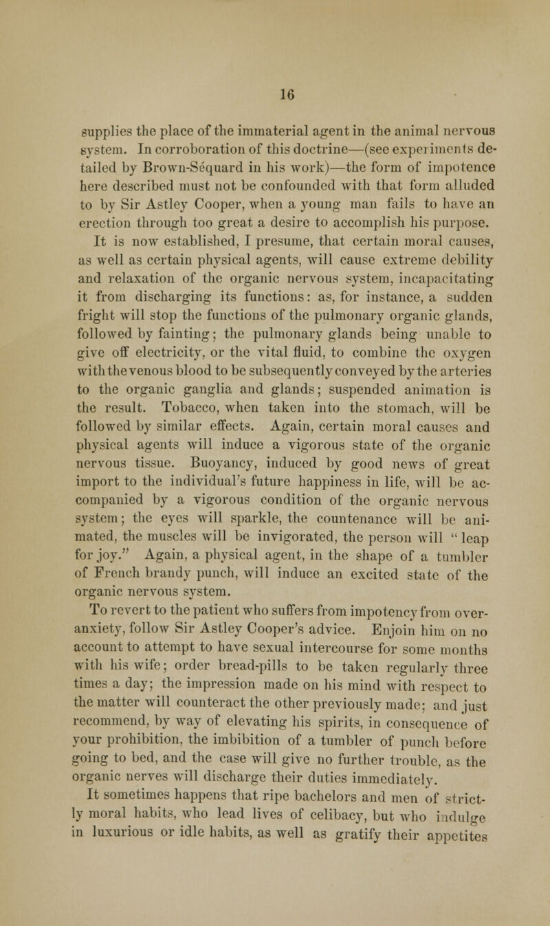 supplies the place of the immaterial agent in the animal nervous system. In corroboration of this doctrine—(see experiments de- tailed by Brown-Sequard in his work)—the form of ini])otence here described must not be confounded with that form alluded to by Sir Astley Cooper, when a young man fails to have an erection through too great a desire to accomplish his purpose. It is now established, I presume, that certain moral causes, as well as certain physical agents, will cause extreme debility and relaxation of the organic nervous system, incapacitating it from discharging its functions: as, for instance, a sudden fright will stop the functions of the pulmonary organic glands, followed by fainting; the pulmonary glands being unable to give off electricity, or the vital fluid, to combine the oxygen with the venous blood to be subsequently conveyed by the arteries to the organic ganglia and glands; suspended animation is the result. Tobacco, when taken into the stomach, will be followed by similar effects. Again, certain moral causes and physical agents will induce a vigorous state of the organic nervous tissue. Buoyancy, induced by good news of great import to the individual's future happiness in life, will be ac- companied by a vigorous condition of the organic nervous system; the eyes will sparkle, the countenance will be ani- mated, the muscles will be invigorated, the person will  leap for joy. Again, a physical agent, in the shape of a tumbler of French brandy punch, will induce an excited state of the organic nervous system. To revert to the patient who suffers from impotency from over- anxiety, follow Sir Astley Cooper's advice. Enjoin him on no account to attempt to have sexual intercourse for some months with his wife; order bread-pills to be taken regularly three times a day; the impression made on his mind with respect to the matter will counteract the other previously made; and just recommend, by way of elevating his spirits, in consequence of your prohibition, the imbibition of a tumbler of punch before going to bed, and the case will give no further trouble, as the organic nerves will discharge their duties immediately. It sometimes happens that ripe bachelors and men of strict- ly moral habits, who lead lives of celibacy, but who indulge in luxurious or idle habits, as well as gratify their appetites
