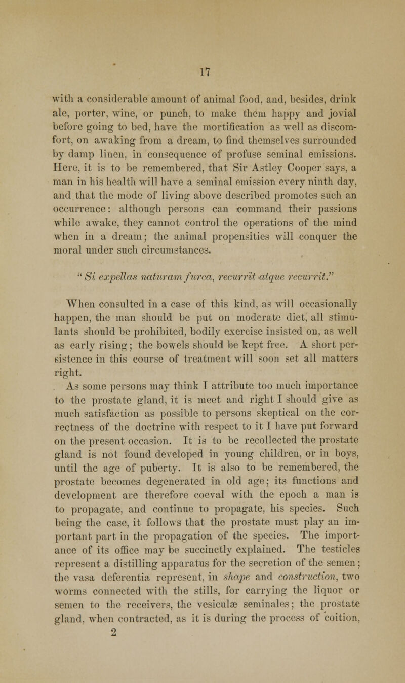 with a considerable amount of animal food, and, besides, drink ale, porter, wine, or punch, to make them happy and jovial before going to bed, have the mortification as well as discom- fort, on awaking from a dream, to find themselves surrounded by damp linen, in consequence of profuse seminal emissions. Here, it is to be remembered, that Sir Astley Cooper says, a man in his health will have a seminal emission every ninth day, and that the mode of living above described promotes such an occurrence: although persons can command their passions while awake, they cannot control the operations of the mind when in a dream; the animal propensities will conquer the moral under such circumstances, ^^ Si expellas naticrani ficrca, recurrit atque recurrit. When consulted in a case of this kind, as will occasionally happen, the man should be put on moderate diet, all stimu- lants should be prohibited, bodily exercise insisted on, as well as early rising; the bowels should be kept free. A short per- sistence in this course of treatment will soon set all matters right. As some persons may think I attribute too much importance to the prostate gland, it is meet and right I should give as much satisfaction as possible to persons skeptical on the cor- rectness of the doctrine with respect to it I have put forward on the present occasion. It is to be recollected the prostate gland is not found developed in young children, or in boys, until the age of puberty. It is also to be remembered, the prostate becomes degenerated in old age; its functions and development are therefore coeval with the epoch a man is to propagate, and continue to propagate, his species. Such being the case, it follows that the prostate must play an im- portant part in the propagation of the species. The import- ance of its office may be succinctly explained. The testicles represent a distilling apparatus for the secretion of the semen; the vasa deferentia represent, in shape and construction, two worms connected with the stills, for carrying the liquor or semen to the receivers, the vesicular seminales; the prostate gland, when contracted, as it is during the process of coition, 2