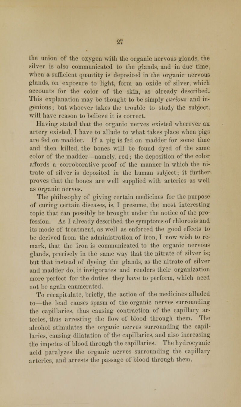 the union of the oxygen with the organic nervous glands, the silver is also communicated to the glands, and in due time, when a sufficient quantity is deposited in the organic nervous glands, on exposure to light, form an oxide of silver, which accounts for the color of the skin, as already described. This explanation may be thought to be simply curious and in- genious ; but whoever takes the trouble to study the subject, will have reason to believe it is correct. Having stated that the organic nerves existed wherever an artery existed, I have to allude to what takes place when pigs are fed on madder. If a pig is fed on madder for some time and then killed, the bones will be found dyed of the same color of the madder—namely, red; tlie deposition of the color affords a corroborative proof of the manner in which the ni- trate of silver is deposited in the human subject; it further\ proves that the bones are well supplied with arteries as well as organic nerves. The philosophy of giving certain medicines for the purpose of curing certain diseases, is, I presume, the most interesting topic that can possibly be brought under the notice of the pro- fession. As I already described the symptoms of chlorosis and its mode of treatment, as well as enforced the good effects to be derived from the administration of iron, I now wish to re- mark, that the iron is communicated to the organic nervous glands, precisely in the same way that the nitrate of silver is; but that instead of dyeing the glands, as the nitrate of silver and madder do, it invigorates and renders their organization more perfect for the duties they have to perform, which need not be again enumerated. To recapitulate, briefly, the action of the medicines alluded to—the lead causes spasm of the organic nerves surrounding the capillaries, thus causing contraction of the capillary ar- teries, thus arresting the flow of blood through them. The alcohol stimulates the organic nerves surrounding the capil- laries, causing dilatation of the capillaries, and also increasing the impetus of blood through the capillaries. The hydrocyanic acid paralyzes the organic nerves surrounding the capillary arteries, and arrests the passage of blood through them.