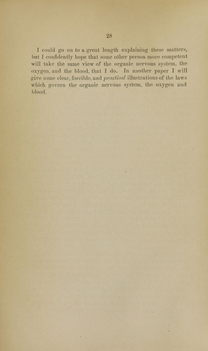 I could go on to a great length explaining these matters, but 1 confidently hope that some other person more competent will take the same view of the organic nervous system, the oxygen, and the blood, tliat I do. In another paper I will give some clear, forcible, and practical illustrations of the laws which govern the organic nervous system, the oxygen and Ijlood.