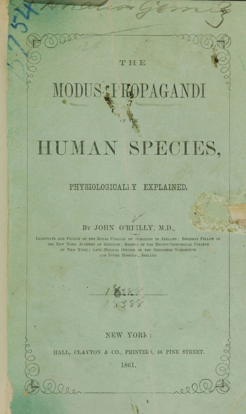 J- N@®5^ '^^rs^S' r T tl E MODUSilKDPAGANDI HUMAN SPECIES, PHYSIOLOGIOALi:Y EXPLAINED. By JOHX O'RITLLY, M.D. riICE.VTUTI! AXD FeI.LOW OF THE ROVAL CoLlKOE OF r'UBGEOXS IN IRELAND ; RESIDENT FELLOW OF Tur Xew York Academy op Mkdici.ve ; MEMBh.i of the Mepico-Chirurgical College OF New YoiiK ; latk .MHn.'CAL Officer of the Oldcastle ■'Vorkuovse A.vD Fkver lIospiTAi, Ireland. .1%IL. NEW YORE : HALL, CLAYTON & CO., PRINTEE ^, 46 PINE STREET 18(51. SLsl^. ^^.siSl '\