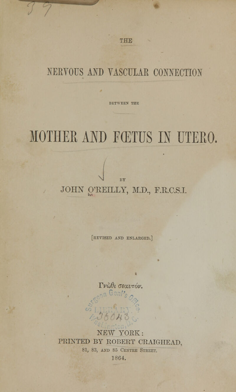 — THE NERVOUS AND YASCULAR CONNECTION BETWEEN THE MOTHER AND F(ETUS IN UTERO. \l BY JOHN O'KEILLY, M.D., F.K.C.S.I. [revised and enlarged.] Yvg)0l cboxtov. • 5 / NEW YORK: PRINTED BY ROBERT CRAIGHEAD 81, 83, and 85 Centre Street. 1864.