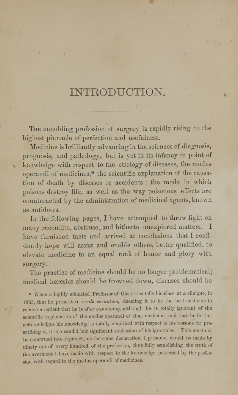 INTRODUCTION. The ennobling profession of surgery is rapidly rising to the highest pinnacle of perfection and usefulness. Medicine is brilliantly advancing in the sciences of diagnosis, prognosis, and pathology, but is yet in its infancy in point of knowledge with respect to the etiology of diseases, the modus operandi of medicines,* the scientific explanation of the causa- tion of death by diseases or accidents : the mode in which poisons destroy life, as well as the way poisonous effects are counteracted by the administration of medicinal agents, known as antidotes. In the following pages, I have attempted to throw light on many recondite, abstruse, and hitherto unexplored matters. I have furnished facts and arrived at conclusions that I confi- dently hope will assist and enable others, better qualified, to elevate medicine to an equal rank of honor and glory with surgery. The practice of medicine should be no longer problematical; medical heresies should be frowned down, diseases should be * When a highly educated Professor of Obstetrics tells his class at a clmique, in 18G3, that he prescribes secale comutum, deeming it to be the best medicine to relieve a patient that he is after examining, although he is totally ignorant of the scientific explanation of the modus operandi of that medicine, and that he further acknowledges his knowledge is totally empirical with respect to his reasons for pre- scribing it, it is a candid but significant confession of his ignorance. This must not be construed into reproach, as the same declaration, I presume, would be made by ninety out of every hundred of the profession, thus fully establishing the truth of the averment I have made with respect to the knowledge possessed by the profes- sion with regard to the modus operandi of medicines.