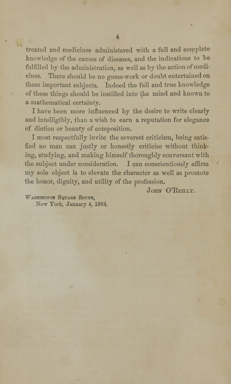 treated and medicines administered with a full and complete knowledge of the causes of diseases, and the indications to be fulfilled by the administration, as well as by the action of medi- cines. There should be no guess-work or doubt entertained on these important subjects. Indeed the full and true knowledge of these things should be instilled into the mind and known to a mathematical certainty. I have been more influenced by the desire to write clearly and intelligibly, than a wish to earn a reputation for elegance of diction or beauty of composition. I most respectfully invite the severest criticism, being satis- fied no man can justly or honestly criticise without think- ing, studying, and making himself thoroughly conversant with the subject under consideration. I can conscientiously affirm my sole object is to elevate the character as well as promote the honor, dignity, and utility of the profession. John O'Reilly. Washington Square South,