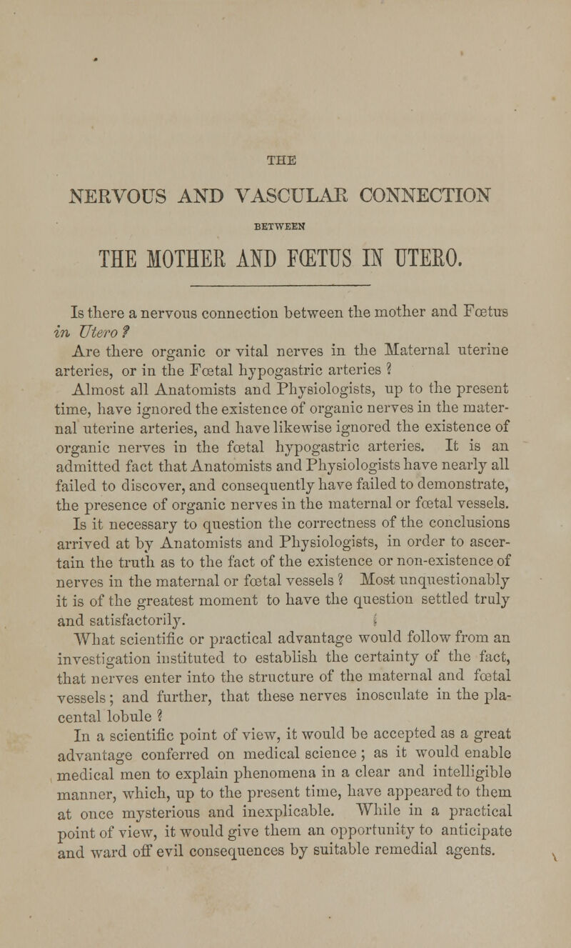 THE NERVOUS AND VASCULAR CONNECTION BETWEEN THE MOTHER AND F(ETUS IN UTERO. Is there a nervous connection between the mother and Foetus in Utero ? Are there organic or vital nerves in the Maternal uterine arteries, or in the Foetal hypogastric arteries ? Almost all Anatomists and Physiologists, up to the present time, have ignored the existence of organic nerves in the mater- nal uterine arteries, and have likewise ignored the existence of organic nerves in the foetal hypogastric arteries. It is an admitted fact that Anatomists and Physiologists have nearly all failed to discover, and consequently have failed to demonstrate, the presence of organic nerves in the maternal or foetal vessels. Is it necessary to question the correctness of the conclusions arrived at by Anatomists and Physiologists, in order to ascer- tain the truth as to the fact of the existence or non-existence of nerves in the maternal or foetal vessels ? Most unquestionably it is of the greatest moment to have the question settled truly and satisfactorily. What scientific or practical advantage would follow from an investigation instituted to establish the certainty of the fact, that nerves enter into the structure of the maternal and foetal vessels; and further, that these nerves inosculate in the pla- cental lobule ? In a scientific point of view, it would be accepted as a great advantage conferred on medical science ; as it would enable medical men to explain phenomena in a clear and intelligible manner, which, up to the present time, have appeared to them at once mysterious and inexplicable. While in a practical point of view, it would give them an opportunity to anticipate and ward off evil consequences by suitable remedial agents.