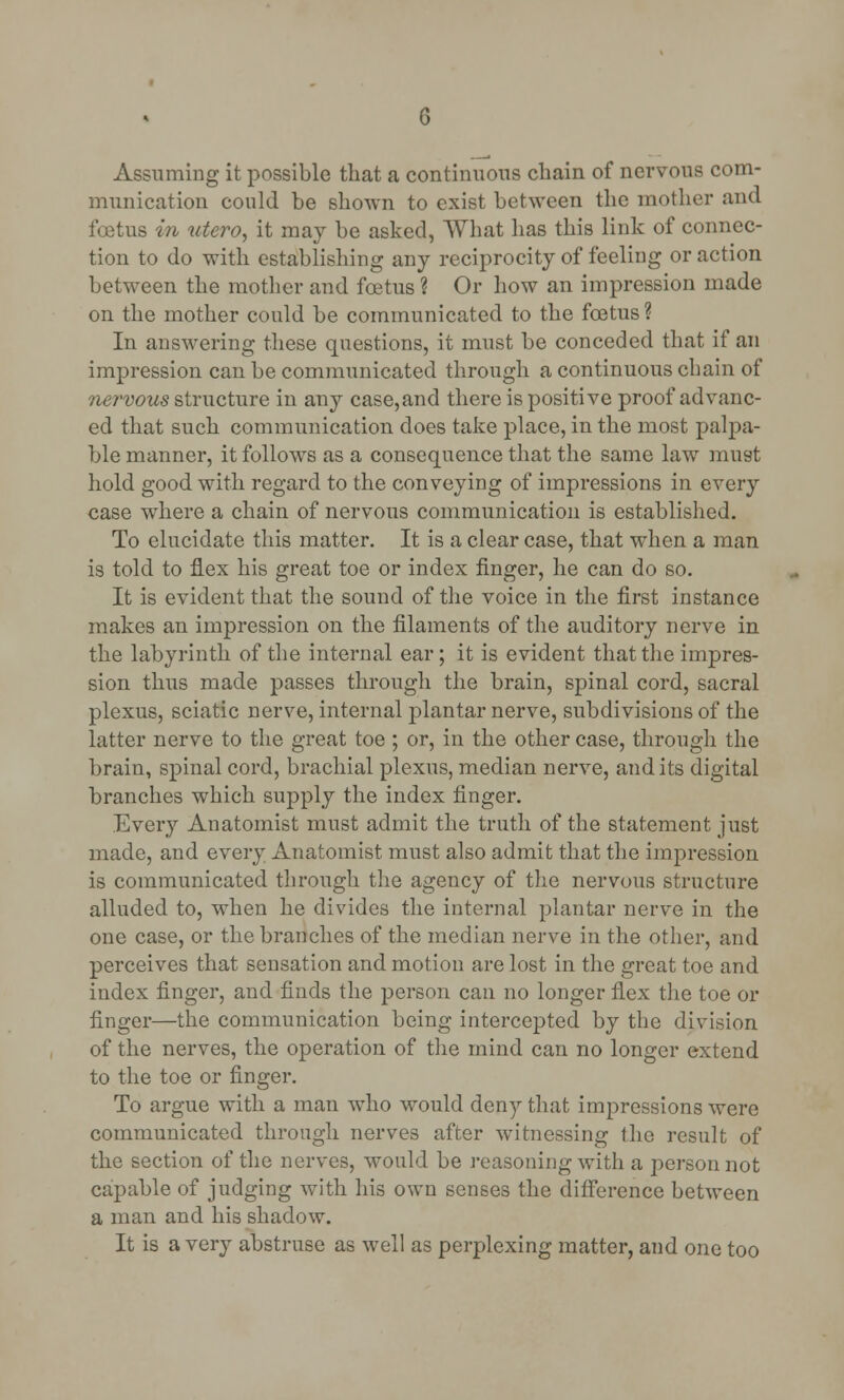Assuming it possible that a continuous chain of nervous com- munication could be shown to exist between the mother and foetus in utero, it may be asked, What has this link of connec- tion to do with establishing any reciprocity of feeling or action between the mother and foetus ? Or how an impression made on the mother could be communicated to the foetus ? In answering these questions, it must be conceded that if an impression can be communicated through a continuous chain of nervous structure in any case,and there is positive proof advanc- ed that such communication does take place, in the most palpa- ble manner, it follows as a consequence that the same law must hold good with regard to the conveying of impressions in every case where a chain of nervous communication is established. To elucidate this matter. It is a clear case, that when a man is told to flex his great toe or index finger, he can do so. It is evident that the sound of the voice in the first instance makes an impression on the filaments of the auditory nerve in the labyrinth of the internal ear; it is evident that the impres- sion thus made passes through the brain, spinal cord, sacral plexus, sciatic nerve, internal plantar nerve, subdivisions of the latter nerve to the great toe ; or, in the other case, through the brain, spinal cord, brachial plexus, median nerve, and its digital branches which supply the index finger. Every Anatomist must admit the truth of the statement just made, and every Anatomist must also admit that the impression is communicated through the agency of the nervous structure alluded to, when he divides the internal plantar nerve in the one case, or the branches of the median nerve in the other, and perceives that sensation and motion are lost in the great toe and index finger, and finds the person can no longer flex the toe or finger—the communication being intercepted by the division of the nerves, the operation of the mind can no longer extend to the toe or finger. To argue with a man who would deny that impressions were communicated through nerves after witnessing the result of the section of the nerves, would be reasoning with a j^ersonnot capable of judging with his own senses the difference between a man and his shadow. It is a very abstruse as well as perplexing matter, and one too