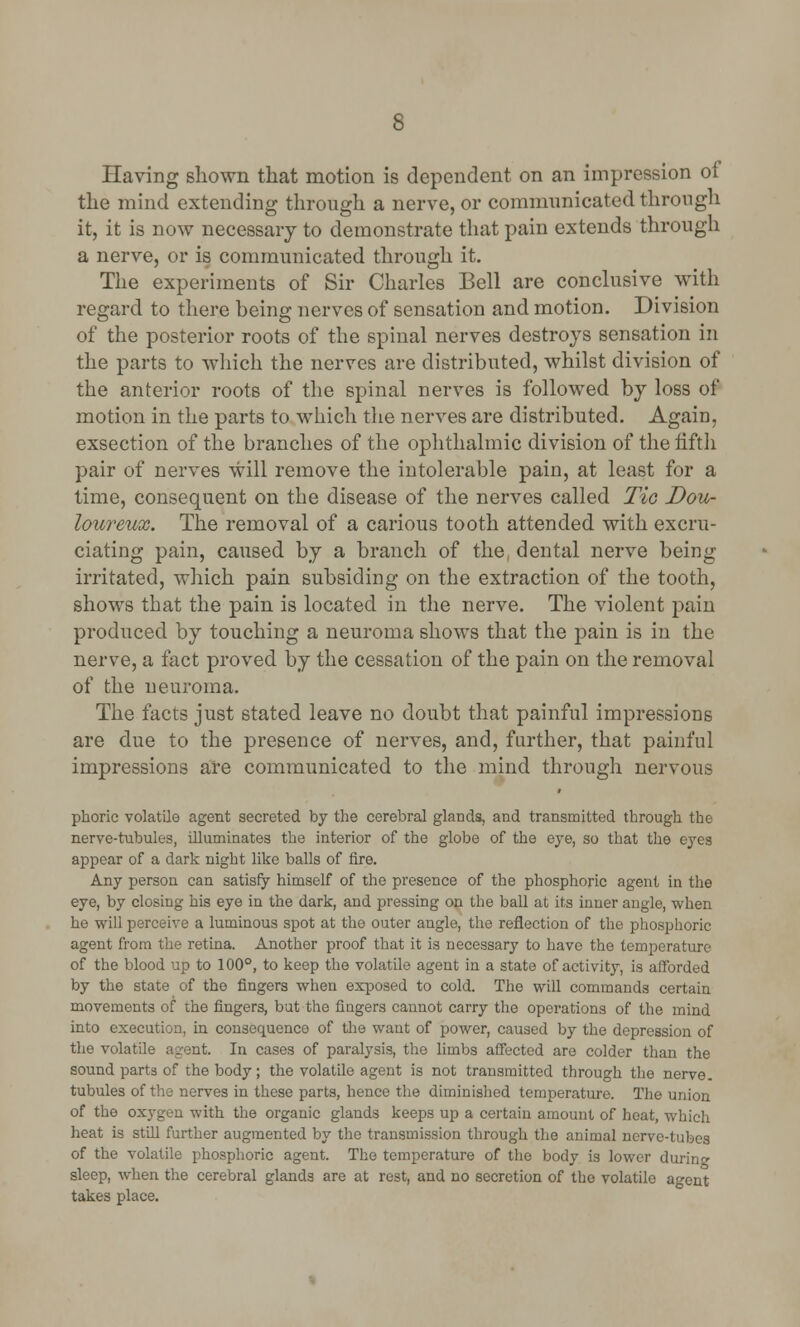 Having shown that motion is dependent on an impression of the mind extending through a nerve, or communicated through it, it is now necessary to demonstrate that pain extends through a nerve, or is communicated through it. The experiments of Sir Charles Bell are conclusive with regard to there being nerves of sensation and motion. Division of the posterior roots of the spinal nerves destroys sensation in the parts to which the nerves are distributed, whilst division of the anterior roots of the spinal nerves is followed by loss of motion in the parts to which the nerves are distributed. Again, exsection of the branches of the ophthalmic division of the fifth pair of nerves will remove the intolerable pain, at least for a time, consequent on the disease of the nerves called Tic Dou- loureux. The removal of a carious tooth attended with excru- ciating pain, caused by a branch of the dental nerve being irritated, which pain subsiding on the extraction of the tooth, shows that the pain is located in the nerve. The violent pain produced by touching a neuroma shows that the pain is in the nerve, a fact proved by the cessation of the pain on the removal of the neuroma. The facts just stated leave no doubt that painful impressions are due to the presence of nerves, and, further, that painful impressions are communicated to the mind through nervous phoric volatile agent secreted by the cerebral glands, and transmitted through the nerve-tubules, illuminates the interior of the globe of the eye, so that the eyes appear of a dark night like balls of fire. Any person can satisfy himself of the presence of the phosphoric agent in the eye, by closing his eye in the dark, and pressing on the ball at its inner angle, when he will perceive a luminous spot at the outer angle, the reflection of the phosphoric agent from the retina. Another proof that it is necessary to have the temperature of the blood up to 100°, to keep the volatile agent in a state of activity, is afforded by the state of the fingers when exposed to cold. The will commands certain movements of the fingers, but the fingers cannot carry the operations of the mind into execution, in consequence of the want of power, caused by the depression of the volatile agent. In cases of paralysis, the limbs affected are colder than the sound parts of the body; the volatile agent is not transmitted through the nerve, tubules of the nerves in these parts, hence the diminished temperature. The union of the oxygen with the organic glands keeps up a certain amount of heat, which heat is still further augmented by the transmission through the animal nerve-tubes of the volatile phosphoric agent. The temperature of the body is lower durino- sleep, when the cerebral glands are at rest, and no secretion of the volatile agent takes place.