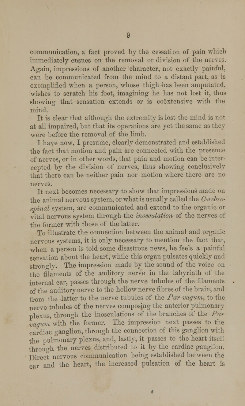 communication, a fact proved by the cessation of pain which immediately ensues on the removal or division of the nerves. Again, impressions of another character, not exactly painful, can be communicated from the mind to a distant part, as is exemplified when a person, whose thigh has been amputated, wishes to scratch his foot, imagining he has not lost it, thus showing that sensation extends or is coextensive with the mind. It is clear that although the extremity is lost the mind is not at all impaired, but that its operations are yet the same as they were before the removal of the limb. I have now, I presume, clearly demonstrated and established the fact that motion and pain are connected with the presence of nerves, or in other words, that pain and motion can be inter- cepted by the division of nerves, thus showing conclusively that there can be neither pain nor motion where there are no nerves. It next becomes necessary to show that impressions made on the animal nervous system, or what is usually called the Cerebro- spinal system, are communicated and extend to the organic or vital nervous system through the inosculation of the nerves of the former with those of the latter. To illustrate the connection between the animal and organic nervous systems, it is only necessary to mention the fact that, when a person is told some disastrous news, he feels a painful sensation about the heart, while this organ pulsates quickly and strongly. The impression made by the sound of the voice on the filaments of the auditory nerve in the labyrinth of the internal ear, passes through the nerve tubules of the filaments of the auditory nerve to the hollow nerve fibres of the brain, and from the latter to the nerve tubules of the Par vagum, to the nerve tubules of the nerves composing the anterior pulmonary plexus, through the inosculations of the branches of the Par vagum with the former. The impression next passes to the cardiac ganglion, through the connection of this ganglion with the pulmonary plexus, and, lastly, it passes to the heart itself through the nerves distributed to it by the cardiac ganglion. Direct nervous communication being established between the ear and the heart, the increased pulsation of the heart is