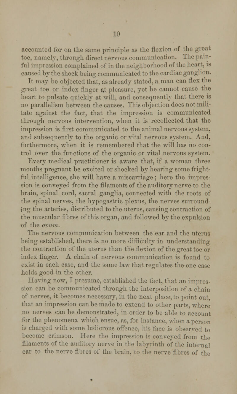 accounted for on the same principle as the flexion of the great toe, namely, through direct nervous communication. The pain- ful impression complained of in the neighborhood of the heart, is caused by the shock being communicated to the cardiac ganglion. It may be objected that, as already stated, a. man can flex the great toe or index finger at pleasure, yet he cannot cause the heart to pulsate quickly at will, and consequently that there is no parallelism between the causes. This objection does not mili- tate against the fact, that the impression is communicated through nervous intervention, when it is recollected that the impression is first communicated to the animal nervous system, and subsequently to the organic or vital nervous system. And, furthermore, when it is remembered that the will has no con- trol over the functions of the organic or vital nervous system. Every medical practitioner is aware that, if a woman three months pregnant be excited or shocked by hearing some fright- ful intelligence, she will have a miscarriage; here the impres- sion is conveyed from the filaments of the auditory nerve to the brain, spinal cord, sacral ganglia, connected with the roots of the spinal nerves, the hypogastric plexus, the nerves surround- ing the arteries, distributed to the uterus, causing contraction of the muscular fibres of this organ, and followed by the expulsion of the ovum. The nervous communication between the ear and the uterus being established, there is no more difficulty in understanding the contraction of the uterus than the flexion of the great toe or index finger. A chain of nervous communication is found to exist in each case, and the same law that regulates the one case holds good in the other. Having now, I presume, established the fact, that an impres- sion can be communicated through the interposition of a chain of nerves, it becomes necessary, in the next place, to point out that an impression can be made to extend to other parts, where no nerves can be demonstrated, in order to be able to account for the phenomena which ensue, as, for instance, when a person is charged with some ludicrous offence, his face is observed to become crimson. Here the impression is conveyed from the filaments of the auditory nerve in the labyrinth of the internal ear to the nerve fibres of the brain, to the nerve fibres of the