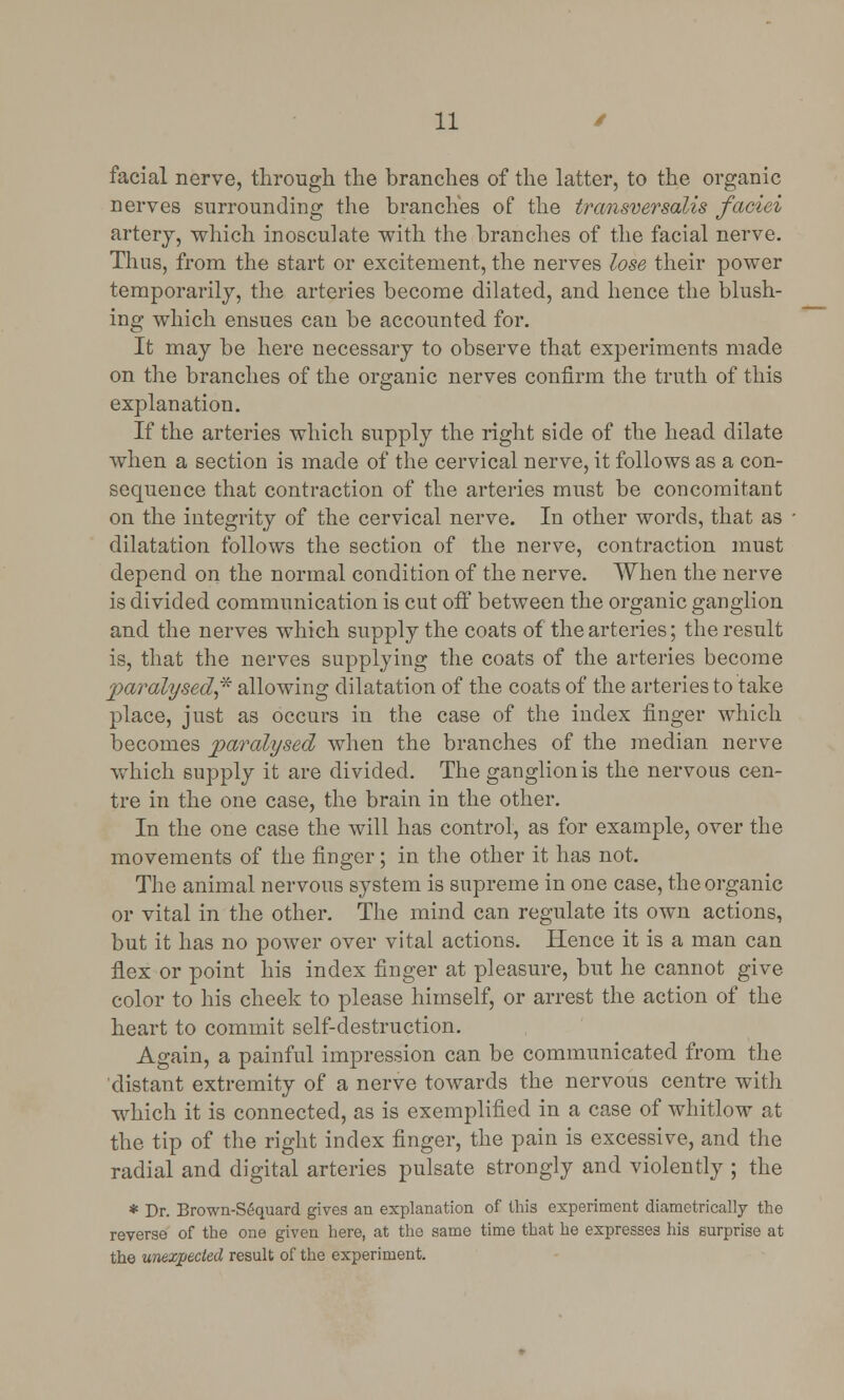 facial nerve, through the branches of the latter, to the organic nerves surrounding the branches of the transversalis faciei artery, which inosculate with the branches of the facial nerve. Thus, from the start or excitement, the nerves lose their power temporarily, the arteries become dilated, and hence the blush- ing which ensues can be accounted for. It may be here necessary to observe that experiments made on the branches of the organic nerves confirm the truth of this explanation. If the arteries which supply the right side of the head dilate when a section is made of the cervical nerve, it follows as a con- sequence that contraction of the arteries must be concomitant on the integrity of the cervical nerve. In other words, that as dilatation follows the section of the nerve, contraction must depend on the normal condition of the nerve. When the nerve is divided communication is cut off between the organic ganglion and the nerves which supply the coats of the arteries; the result is, that the nerves supplying the coats of the arteries become paralysed,* allowing dilatation of the coats of the arteries to take place, just as occurs in the case of the index finger which becomes paralysed when the branches of the median nerve which supply it are divided. The ganglion is the nervous cen- tre in the one case, the brain in the other. In the one case the will has control, as for example, over the movements of the finger; in the other it has not. The animal nervous system is supreme in one case, the organic or vital in the other. The mind can regulate its own actions, but it has no power over vital actions. Hence it is a man can flex or point his index finger at pleasure, but he cannot give color to his cheek to please himself, or arrest the action of the heart to commit self-destruction. Again, a painful impression can be communicated from the distant extremity of a nerve towards the nervous centre with which it is connected, as is exemplified in a case of whitlow at the tip of the right index finger, the pain is excessive, and the radial and digital arteries pulsate strongly and violently ; the * Dr. Brown-S6quard gives an explanation of this experiment diametrically the reverse of the one given here, at the same time that he expresses his surprise at the unexpected result of the experiment.