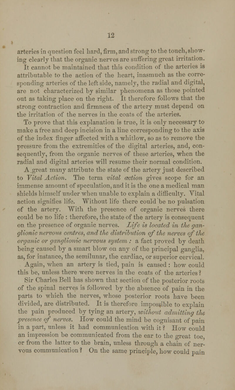 arteries in question feel Lard, firm, and strong to the touch, show- ing clearly that the organic nerves are suffering great irritation. It cannot he maintained that this condition of the arteries is attributable to the action of the heart, inasmuch as the corre- sponding arteries of the leftside, namely, the radial and digital, are not characterized, by similar phenomena as those pointed out as taking place on the right. It therefore follows that the strong contraction and firmness of the artery must depend on the irritation of the nerves in the coats of the arteries. To prove that this explanation is true, it is only necessary to make a free and deep incision in a line corresponding to the axis of the index finger affected with a whitlow, so as to remove the pressure from the extremities of the digital arteries, and, con- sequently, from the organic nerves of these arteries, when the radial and digital arteries will resume their normal condition. A.great many attribute the state of the artery just described to Vital Action. The term vital action gives scope for an immense amount of speculation, and it is the one a medical man shields himself under when unable to explain a difficulty. Yital action signifies life. Without life there could be no pulsation of the artery. With the presence of organic nerves there could be no life : therefore, the state of the artery is consequent on the presence of organic nerves. Life is located in the gan- glionic nervous centres, and the distribution of the nerves of the organic or ganglionic nervous system : a fact proved by death being caused by a smart blow on any of the principal ganglia, as, for instance, the semilunar, the cardiac, or superior cervical. Again, when an artery is tied, pain is caused : how could this be, unless there were nerves in the coats of the arteries ? Sir Charles Bell has shown that section of the posterior roots of the spinal nerves is followed by the absence of pain in the parts to which the nerves, whose posterior roots have been divided, are distributed. It is therefore impossible to explain the pain produced by tying an artery, without admitting the presence of nerves. How could the mind be cognisant of pain in a part, unless it had communication with it ? How could an impression be communicated from the ear to the great toe or from the latter to the brain, unless through a chain of ner- vous communication ? On the same principle, how could pain