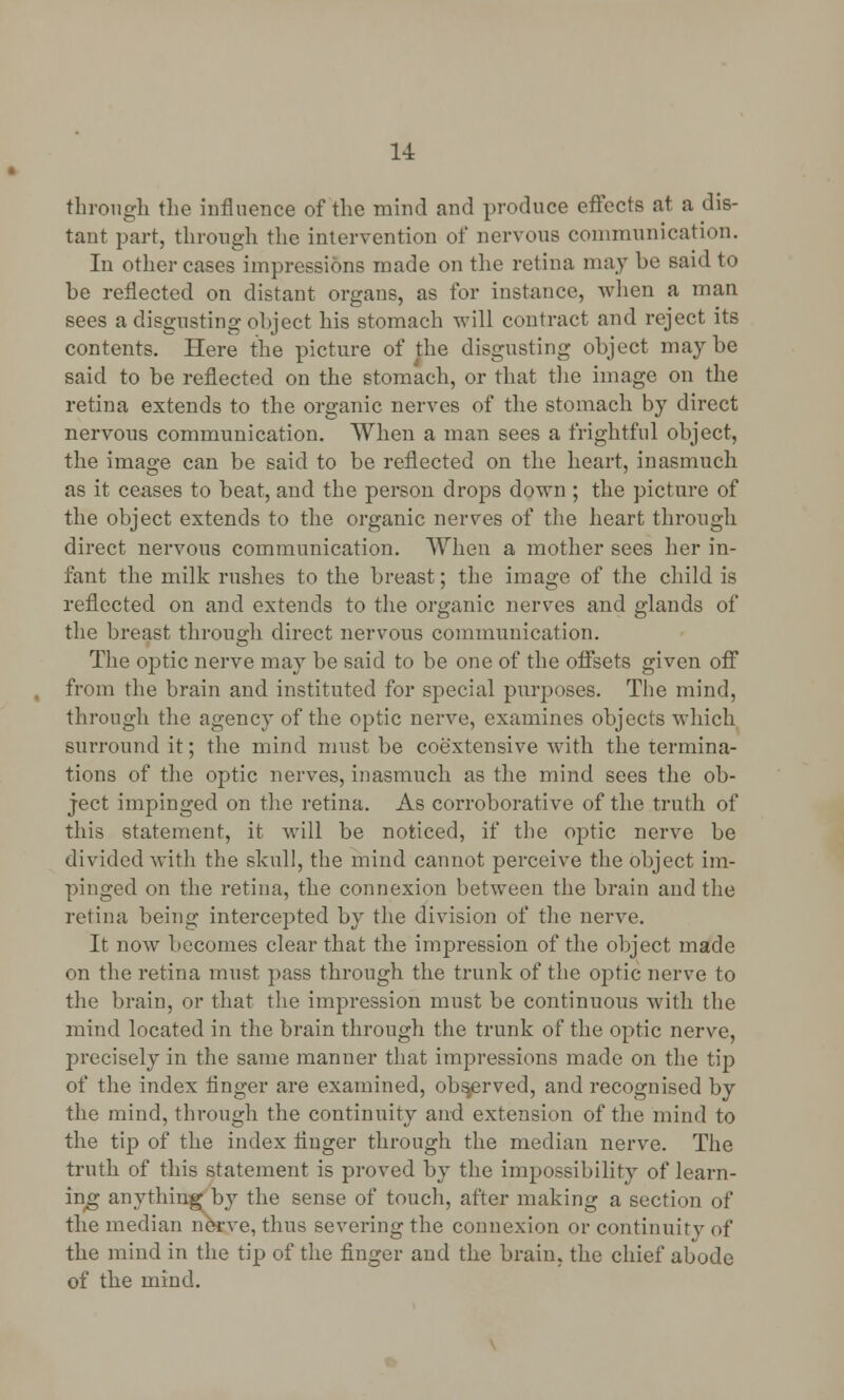 through the influence of the mind and produce effects at a dis- tant part, through the intervention of nervous communication. In other cases impressions made on the retina may be said to be reflected on distant organs, as for instance, when a man sees a disgusting object his stomach will contract and reject its contents. Here the picture of the disgusting object maybe said to be reflected on the stomach, or that the image on the retina extends to the organic nerves of the stomach by direct nervous communication. When a man sees a frightful object, the image can be said to be reflected on the heart, inasmuch as it ceases to beat, and the person drops down ; the picture of the object extends to the organic nerves of the heart throngh direct nervous communication. When a mother sees her in- fant the milk rushes to the breast; the image of the child is reflected on and extends to the organic nerves and glands of the breast through direct nervous communication. The optic nerve may be said to be one of the offsets given off . from the brain and instituted for special purposes. The mind, through the agency of the optic nerve, examines objects which surround it; the mind must be coextensive with the termina- tions of the optic nerves, inasmuch as the mind sees the ob- ject impinged on the retina. As corroborative of the truth of this statement, it will be noticed, if the optic nerve be divided with the skull, the mind cannot perceive the object im- pinged on the retina, the connexion between the brain and the retina being intercepted by the division of the nerve. It now becomes clear that the impression of the object made on the retina must pass through the trunk of the optic nerve to the brain, or that the impression must be continuous with the mind located in the brain through the trunk of the optic nerve, precisely in the same manner that impressions made on the tip of the index linger are examined, observed, and recognised by the mind, through the continuity and extension of the mind to the tip of the index linger through the median nerve. The truth of this statement is proved by the impossibility of learn- ing anything by the sense of touch, after making a section of the median nerve, thus severing the connexion or continuity of the mind in the tip of the finger and the brain, the chief abode of the mind.