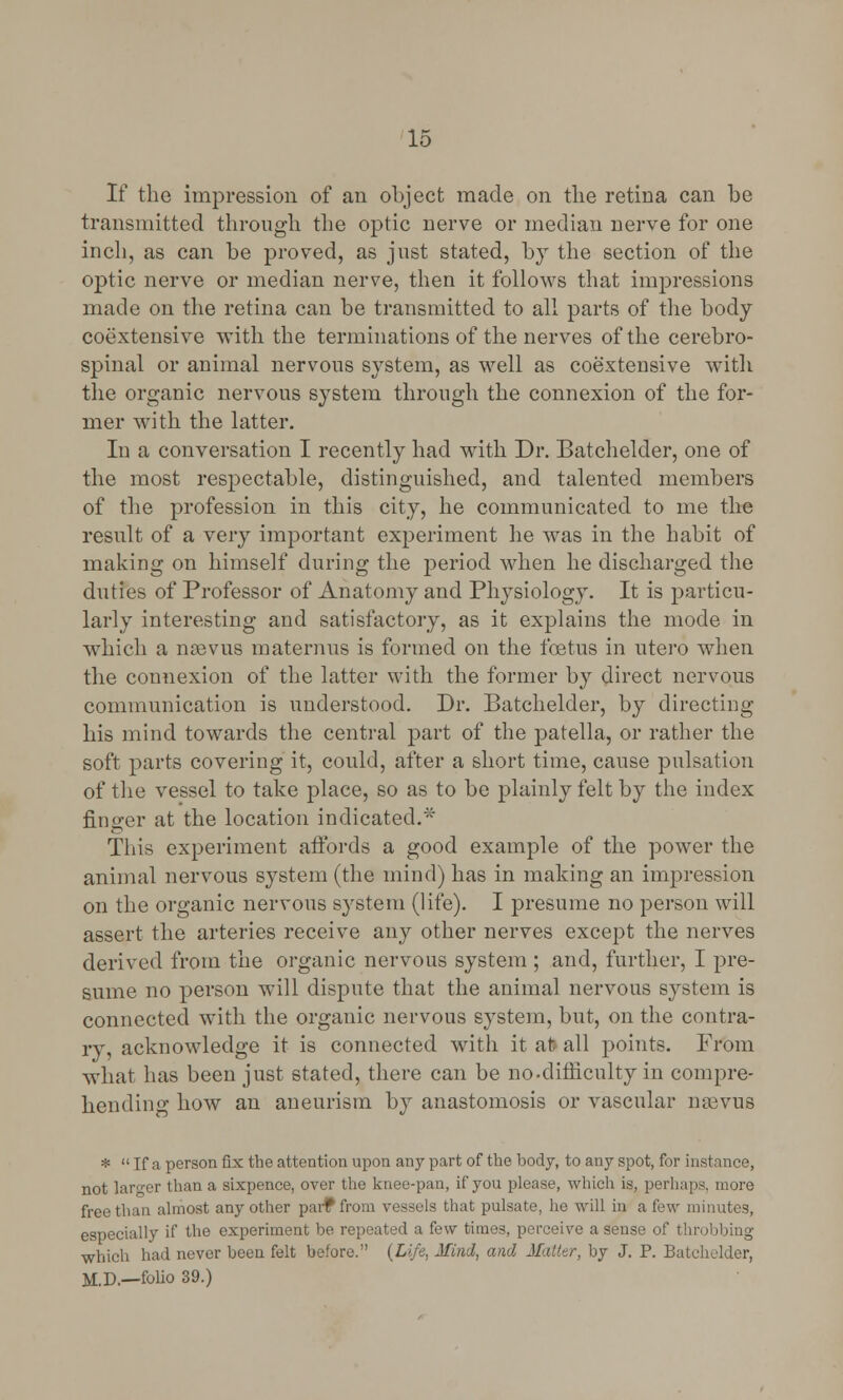 If the impression of an object made on the retina can be transmitted through the optic nerve or median nerve for one inch, as can be proved, as just stated, by the section of the optic nerve or median nerve, then it follows that impressions made on the retina can be transmitted to all parts of the body coextensive with the terminations of the nerves of the cerebro- spinal or animal nervous system, as well as coextensive with the organic nervous system through the connexion of the for- mer with the latter. In a conversation I recently had with Dr. Batchelder, one of the most respectable, distinguished, and talented members of the profession in this city, he communicated to me the result of a very important experiment he was in the habit of making on himself during the period when he discharged the duties of Professor of Anatomy and Physiology. It is particu- larly interesting and satisfactory, as it explains the mode in which a nsevus maternus is formed on the foetus in utero when the connexion of the latter with the former by direct nervous communication is understood. Dr. Batchelder, by directing his mind towards the central part of the patella, or rather the soft parts covering it, could, after a short time, cause pulsation of the vessel to take place, so as to be plainly felt by the index finger at the location indicated. This experiment affords a good example of the power the animal nervous system (the mind) has in making an impression on the organic nervous system (life). I presume no person will assert the arteries receive any other nerves except the nerves derived from the organic nervous system ; and, further, I pre- sume no person will dispute that the animal nervous system is connected with the organic nervous system, but, on the contra- ry, acknowledge it is connected with it at all points. From what has been just stated, there can be no-difficulty in compre- hending how an aneurism by anastomosis or vascular nsevus *  If a person fix the attention upon any part of the body, to any spot, for instance, not larger than a sixpence, over the knee-pan, if you please, which is, perhaps, more free than almost any other par? from vessels that pulsate, he will in a few minutes, especially if the experiment be repeated a few times, perceive a sense of throbbing which had never been felt before. {Life, Mind, and Matter, by J. P. Batchelder, M.D.—folio 39.)