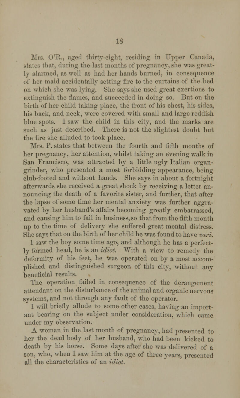 Mrs. O'E., aged thirty-eight, residing in Upper Canada, states that, during the last months of pregnancy, she was great- ly alarmed, as well as had her hands burned, in consequence of her maid accidentally setting fire to the curtains of the bed on which she was lying. She says she used great exertions to extinguish the flames, and succeeded in doing so. But on the birth of her child taking place, the front of his chest, his sides, his back, and neck, were covered with small and large reddish blue spots. I saw the child in this city, and the marks are such as just described. There is not the slightest doubt but the fire she alluded to took place. Mrs. P. states that between the fourth and fifth months of her pregnancy, her attention, whilst taking an evening walk in San Francisco, was attracted by a little ugly Italian organ- grinder, who presented a most forbidding appearance, being club-footed and without hands. She says in about a fortnight afterwards she received a great shock by receiving a letter an- nouncing the death of a favorite sister, and further, that after the lapse of some time her mental anxiety was further aggra- vated by her husband's affairs becoming greatly embarrassed, and causing him to fail in business, so that from the fifth month up to the time of delivery she suffered great mental distress. She says that on the birth of her child he was found to have vari. I saw the boy some time ago, and although he has a perfect- ly formed head, he is an idiot. With a view to remedy the deformity of his feet, he was operated on by a most accom- plished and distinguished surgeon of this city, without any beneficial results. The operation failed in consequence of the derangement attendant on the disturbance of the animal and organic nervous systems, and not through any fault of the operator. I will briefly allude to some other cases, having an import- ant bearing on the subject under consideration, which came under my observation. A woman in the last month of pregnancy, had presented to her the dead body of her husband, who had been kicked to death by his horse. Some days after she was delivered of a son, who, when I saw him at the age of three years, presented all the characteristics of an idiot.