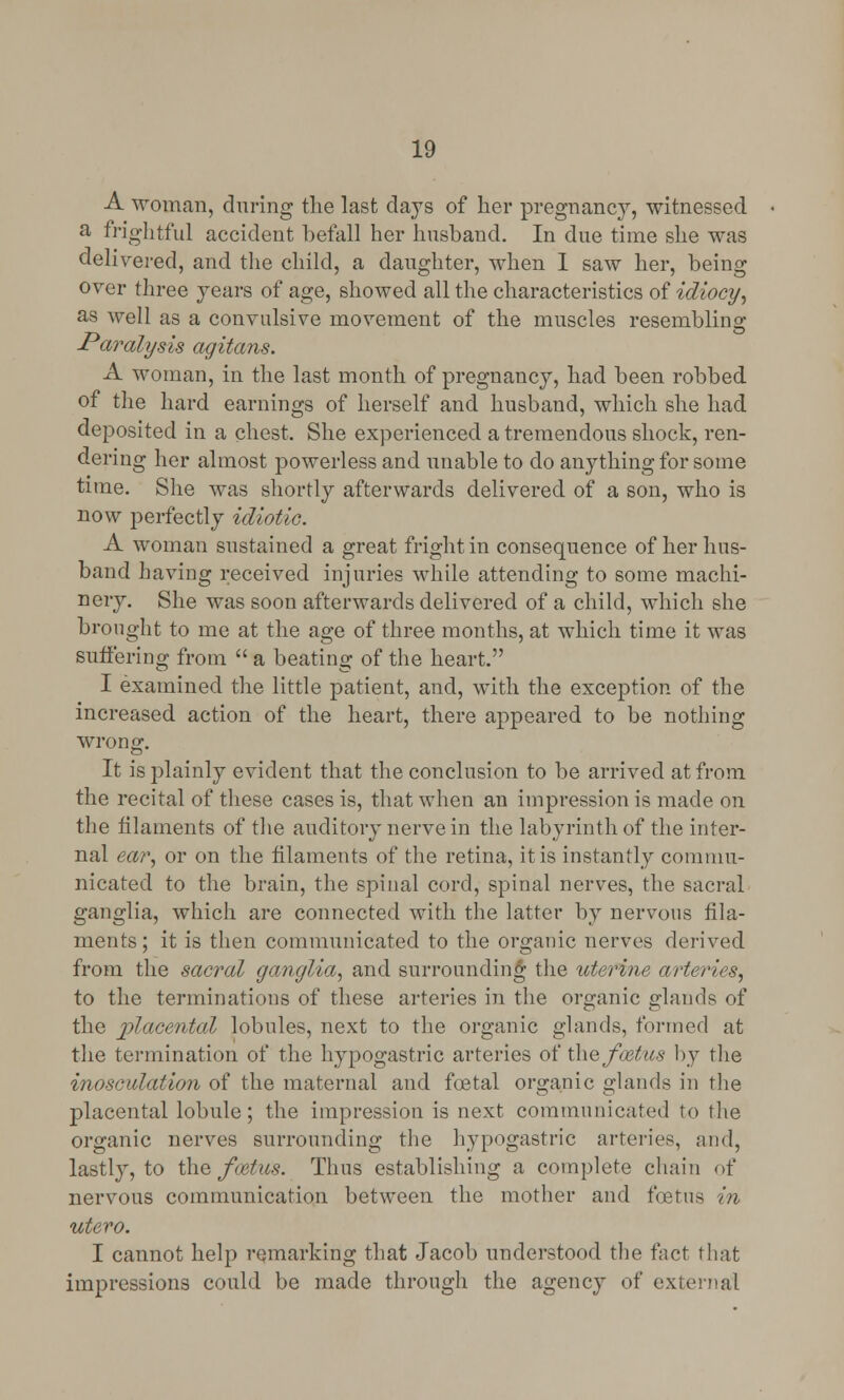 A woman, during the last days of her pregnane}7, witnessed a frightful accident befall her husband. In due time she was delivered, and the child, a daughter, when I saw her, being over three years of age, showed all the characteristics of idiocy, as well as a convulsive movement of the muscles resemblino- Jraralysis agitans. A woman, in the last month of pregnancy, had been robbed of the hard earnings of herself and husband, which she had deposited in a chest. She experienced a tremendous shock, ren- dering her almost powerless and unable to do anything for some time. She was shortly afterwards delivered of a son, who is now perfectly idiotic. A woman sustained a great fright in consequence of her hus- band having received injuries while attending to some machi- nery. She was soon afterwards delivered of a child, which she brought to me at the age of three months, at which time it was suffering from  a beating of the heart. I examined the little patient, and, with the exception of the increased action of the heart, there appeared to be nothing wrong. It is plainly evident that the conclusion to be arrived at from the recital of these cases is, that when an impression is made on the filaments of the auditory nerve in the labyrinth of the inter- nal ear, or on the filaments of the retina, it is instantly commu- nicated to the brain, the spinal cord, spinal nerves, the sacral ganglia, which are connected with the latter by nervous fila- ments ; it is then communicated to the organic nerves derived from the sacral ganglia, and surrounding the uterine arteries, to the terminations of these arteries in the organic glands of the placental lobules, next to the organic glands, formed at the termination of the hypogastric arteries of the fmtus by the inosculation of the maternal and foetal organic glands in the placental lobule; the impression is next communicated to the organic nerves surrounding the hypogastric arteries, mid, lastly, to the jfcetus. Thus establishing a complete chain of nervous communication between the mother and foetus in utero. I cannot help remarking that Jacob understood the fact that impressions could be made through the agency of external
