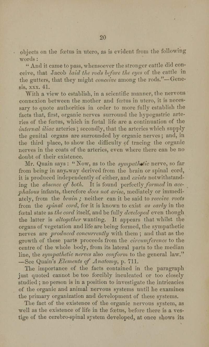 objects on the foetus in utero, as is eyidcnt from the following words :  And it came to pass, whensoever the stronger cattle did con- ceive, that Jacob laid the rods before tin eyes of the cattle in the gutters, that they might conceive among the rods.—Gene- sis, xxx. 41. With a view to establish, in a scientific manner, the nervous connexion between the mother and foetus in utero, it is neces- sary to quote authorities in order to more fully establish the facts that, first, organic nerves surround the hypogastric arte- ries of the foetus, which in foetal life are a continuation of the internal iliac arteries ; secondly, that the arteries which supply the genital organs are surrounded by organic nerves; and, in the third place, to show the difficulty of tracing the organic nerves in the coats of the arteries, even where there can be no doubt of their existence. Mr. Quain says :  Now, as to the sympathetic nerve, so far from being in any-way derived from the brain or spinal cord, it is produced independently of either, and exists notwithstand- ing the absence of both. It is found perfectly formed in ace- phalous infants, therefore does not arise, mediately or immedi- ately, from the brain ; neither can it be said to receive roots from the spinal cord, for it is known to exist as early in the foetal state as the cord itself, and be fully developed even though the latter is altogether wanting. It appears that whilst, the organs of vegetation and life are being formed, the sympathetic nerves are produced concurrently with them ; and that as the growth of these parts proceeds from the circumference to the centre of the whole body, from its lateral parts to the median line, the sympathetic nerves also conform to the general law. —See Quain's Elements of Anatomy, p. 711. The importance of the facts contained in the paragraph just quoted cannot be too forcibly inculcated or too closely studied ; no person is in a position to investigate the intricacies of the organic and animal nervous systems until he examines the primary organization and development of these systems. The fact of the existence of the organic nervous system, as well as the existence of life in the foetus, before there is a ves- tige of the cerebro-spinal system developed,, at once shows its