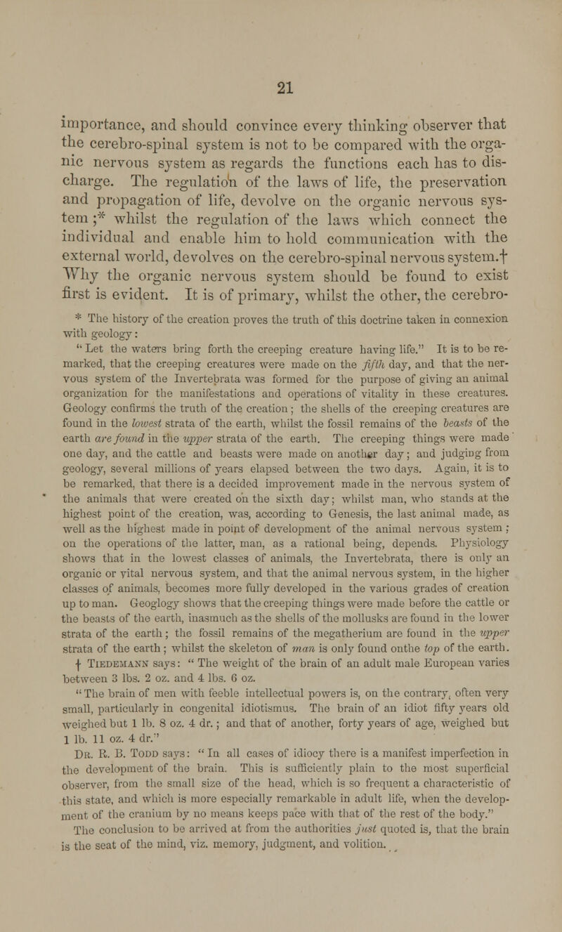 importance, and should convince every thinking observer that the cerebro-spinal system is not to be compared with the orga- nic nervous system as regards the functions each has to dis- charge. The regulation of the laws of life, the preservation and propagation of life, devolve on the organic nervous sys- tem ;* whilst the regulation of the laws which connect the individual and enable him to hold communication with the external world, devolves on the cerebro-spinal nervous system.f Why the organic nervous system should be found to exist first is evident. It is of primary, whilst the other, the cerebro- * The history of the creation proves the truth of this doctrine taken in connexion with geology:  Let the waters bring forth the creeping creature having life. It is to be re- marked, that the creeping creatures were made on the fifth day, and that the ner- vous system of the Invertebrata was formed for the purpose of giving an animal organization for the manifestations and operations of vitality in these creatures. Geology confirms the truth of the creation; the shells of the creeping creatures are found in the lowest strata of the earth, whilst the fossil remains of the beads of the earth are found in the upper strata of the earth. The creeping things were made one day, and the cattle and beasts were made on another day; and judgiDg from geology, several millions of years elapsed between the two days. Again, it is to be remarked, that there is a decided improvement made in the nervous system of the animals that were created oh the sixth day; whilst man, who stands at the highest point of the creation, was, according to Genesis, the last animal made, as well as the highest made in point of development of the animal nervous system ; on the operations of the latter, man, as a rational being, depends. Physiology shows that in the lowest classes of animals, the Invertebrata, there is only an organic or vital nervous system, and that the animal nervous system, in the higher classes of animals, becomes more fully developed in the various grades of creation up to man. Geoglogy shows that the creeping things were made before the cattle or the beasts of the earth, inasmuch as the shells of the mollusks are found in the lower strata of the earth; the fossil remains of the megatherium are found in the upper strata of the earth ; whilst the skeleton of man is only found onthe top of the earth. f Tiedejiann says:  The weight of the brain of an adult male European varies between 3 lbs. 2 oz. and 4 lbs. 6 oz. The brain of men with feeble intellectual powers is, on the contrary, often very small, particularly in congenital idiotismus. The brain of an idiot fifty years old weighed but 1 lb. 8 oz. 4 dr.; and that of another, forty years of age, weighed but 1 lb. 11 oz. 4 dr.'' Dr. R. B. Todd says: In all cases of idiocy there is a manifest imperfection in the development of the brain. This is sufficiently plain to the most superficial observer, from the small size of the head, which is so frequent a characteristic of this state, and which is more especially remarkable in adult life, when the develop- ment of the cranium by no means keeps pace with that of the rest of the body. The conclusion to be arrived at from the authorities just quoted is, that the brain is the seat of the mind, viz. memory, judgment, and volition.