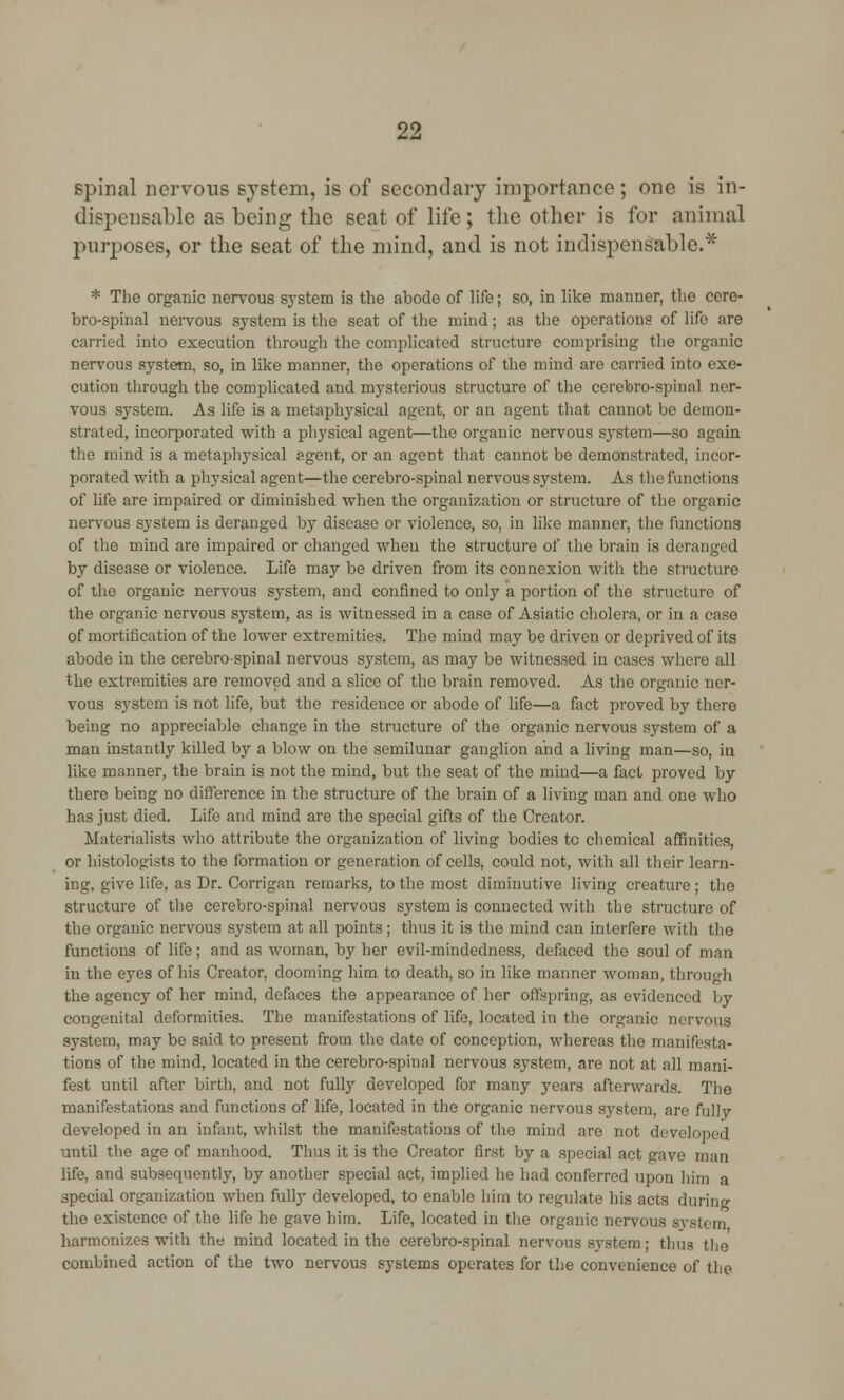 spinal nervous svstem, is of secondary importance; one is in- dispensable as being the scat of life; the other is for animal purposes, or the seat of the mind, and is not indispensable.* * The organic nervous system is the abode of life; so, in like manner, the cere- brospinal nervous system is the seat of the mind; as the operations of life are carried into execution through the complicated structure comprising the organic nervous system, so, in like manner, the operations of the mind are carried into exe- cution through the complicated and mysterious structure of the cerebro-spinal ner- vous system. As life is a metaphysical agent, or an agent that cannot be demon- strated, incorporated with a physical agent—the organic nervous system—so again the mind is a metaphysical agent, or an agent that cannot be demonstrated, incor- porated with a physical agent—the cerebro-spinal nervous system. As the functions of life are impaired or diminished when the organization or structure of the organic nervous system is deranged by disease or violence, so, in liko manner, the functions of the mind are impaired or changed when the structure of the brain is deranged by disease or violence. Life may be driven from its connexion with the structure of the organic nervous system, and confined to only a portion of the structure of the organic nervous system, as is witnessed in a case of Asiatic cholera, or in a case of mortification of the lower extremities. The mind may be driven or deprived of its abode in the cerebro-spinal nervous system, as may be witnessed in cases where all the extremities are removed and a slice of the brain removed. As the organic ner- vous system is not life, but the residence or abode of life—a fact proved by there being no appreciable change in the structure of the organic nervous system of a man instantly killed by a blow on the semilunar ganglion and a living man—so, in like manner, the brain is not the mind, but the seat of the mind—a fact proved by there being no difference in the structure of the brain of a living man and one who has just died. Life and mind are the special gifts of the Creator. Materialists who attribute the organization of living bodies to chemical affinities, or histologics to the formation or generation of cells, could not, with all their learn- ing, give life, as Dr. Corrigan remarks, to the most diminutive living creature; the structure of the cerebro-spinal nervous system is connected with the structure of the organic nervous system at all points; thus it is the mind can interfere with the functions of life; and as woman, by her evil-mindedness, defaced the soul of man in the eyes of his Creator, dooming him to death, so in like manner woman, through the agency of her mind, defaces the appearance of her offspring, as evidenced by congenital deformities. The manifestations of life, located in the organic nervous system, may be said to present from the date of conception, whereas the manifesta- tions of the mind, located in the cerebro-spinal nervous system, are not at all mani- fest until after birth, and not fully developed for many years afterwards. The manifestations and functions of life, located in the organic nervous system, are fully developed in an infant, whilst the manifestations of the mind are not developed until the age of manhood. Thus it is the Creator first by a special act gave man life, and subsequently, by another special act, implied he had conferred upon him a special organization when fully developed, to enable him to regulate his acts durino- the existence of the life he gave him. Life, located in the organic nervous sj'stem harmonizes with the mind located in the cerebro-spinal nervous system; thus the combined action of the two nervous systems operates for the convenience of the