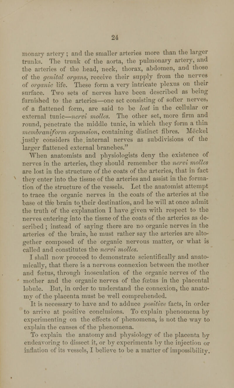 monary artery ; and the smaller arteries more than the larger trunks. The'trunk of the aorta, the pulmonary artery, and the arteries of the head, neck, thorax, abdomen, and those of the genital organs, receive their supply from the nerves of organic life. These form a very intricate plexus on their surface. Two sets of nerves have been described as being furnished to the arteries—one set consisting of softer nerves, of a flattened form, are said to be lost in the cellular or external tunic—nervi molles. The other set, more firm and round, penetrate the middle tunic, in which they form a thin membraniform expansion, containing distinct fibres. Meckel justly considers the internal nerves as subdivisions of the larger flattened external branches. When anatomists and physiologists deny the existence of nerves in the arteries, they should remember the nervi molles are lost in the structure of the coats of the arteries, that in fact they enter into the tissue of the arteries and assist in the forma- tion of the structure of the vessels. Let the anatomist attempt to trace the organic nerves in the coats of the arteries at the base ot the brain to their destination, and he will at once admit the truth of the explanation I have given with respect to the nerves entering into the tissue of the coats of the arteries as de- scribed ; instead of saying there are no organic nerves in the arteries of the brain, he must rather say the arteries are alto- gether composed of the organic nervous matter, or what is called and constitutes the nervi molles. I shall now proceed to demonstrate scientifically and anato- mically, that there is a nervous connexion between the mother and foetus, through inosculation of the organic nerves of the mother and the organic nerves of the foetus in the placental lobule. But, in order to understand the connexion, the anato- my of the placenta must be well comprehended. It is necessary to have and to adduce positive facts, in order to arrive at positive conclusions. To explain phenomena by experimenting on the effects of phenomena, is not the way to explain the causes of the phenomena. To explain the anatomy and physiology of the placenta by endeavoring to dissect it, or by experiments by the injection or inflation of its vessels, I believe to be a matter of impossibility.