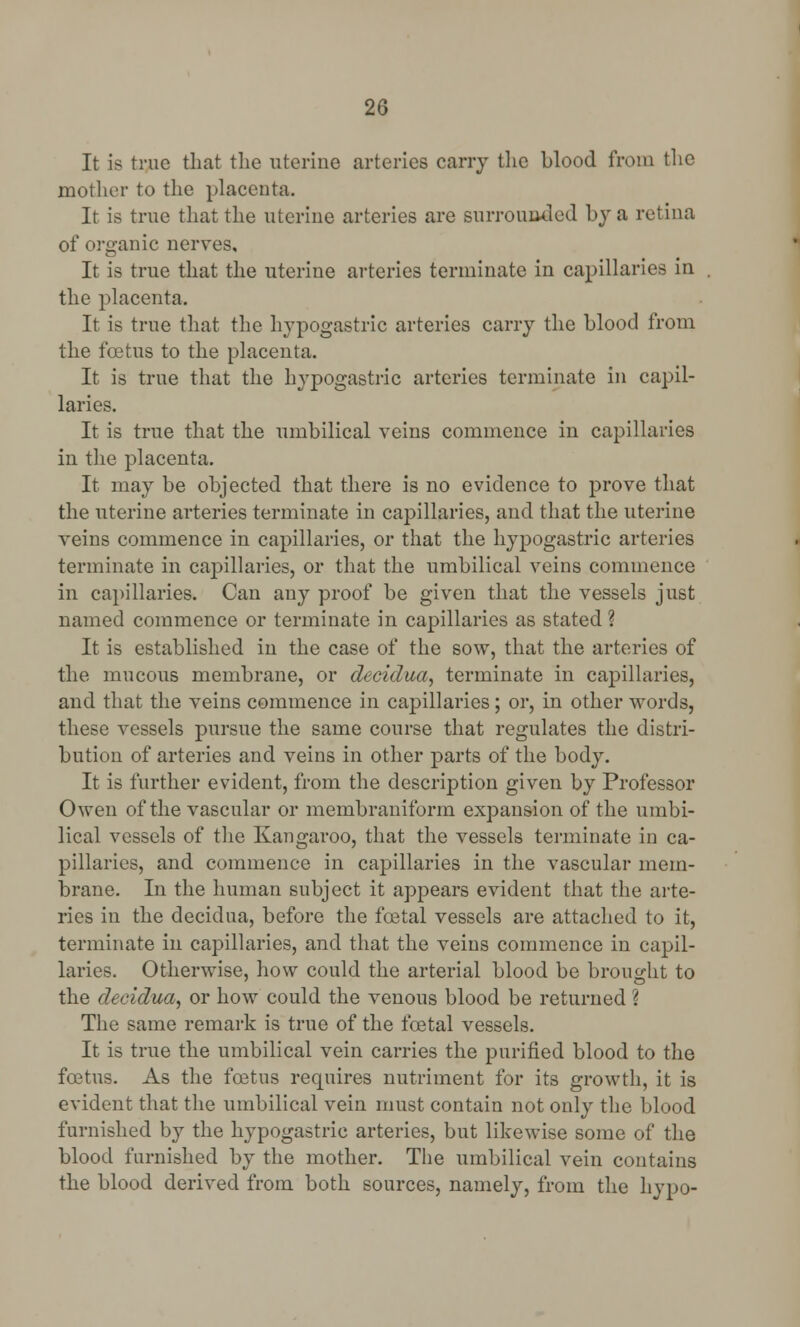 It is true that the uterine arteries cany the blood from the mother to the placenta. It is true that the uterine arteries are surrounded by a retina of organic nerves. It is true that the uterine arteries terminate in capillaries in the placenta. It is true that the hypogastric arteries carry the blood from the foetus to the placenta. It is true that the hypogastric arteries terminate in capil- laries. It is true that the umbilical veins commence in capillaries in the placenta. It may be objected that there is no evidence to prove that the uterine arteries terminate in capillaries, and that the uterine veins commence in capillaries, or that the hypogastric arteries terminate in capillaries, or that the umbilical veins commence in capillaries. Can any proof be given that the vessels just named commence or terminate in capillaries as stated ? It is established in the case of the sow, that the arteries of the mucous membrane, or deeidtca, terminate in capillaries, and that the veins commence in capillaries; or, in other words, these vessels pursue the same course that regulates the distri- bution of arteries and veins in other parts of the body. It is further evident, from the description given by Professor Owen of the vascular or membraniforin expansion of the umbi- lical vessels of the Kangaroo, that the vessels terminate in ca- pillaries, and commence in capillaries in the vascular mem- brane. In the human subject it appears evident that the arte- ries in the decidua, before the foetal vessels are attached to it, terminate in capillaries, and that the veins commence in capil- laries. Otherwise, how could the arterial blood be brought to the decidua, or how could the venous blood be returned ? The same remark is true of the foetal vessels. It is true the umbilical vein carries the purified blood to the foetus. As the foetus requires nutriment for its growth, it is evident that the umbilical vein must contain not only the blood furnished by the hypogastric arteries, but likewise some of the blood furnished by the mother. The umbilical vein contains the blood derived from both sources, namely, from the hypo-