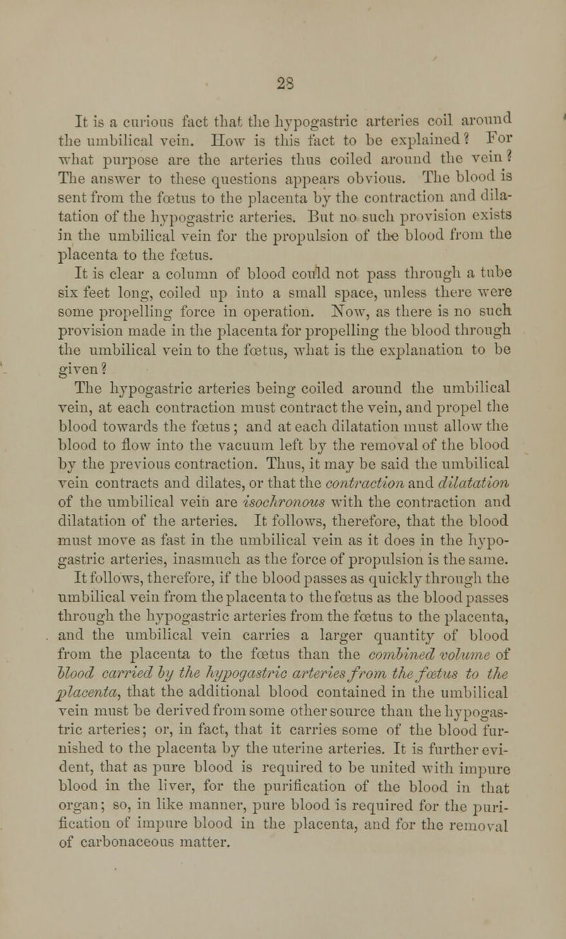 23 It is a curious fact that the hypogastric arteries coil around the umbilical vein. How is this fact to be explained ? For what purpose are the arteries thus coiled around the vein i The answer to these questions appears obvious. The blood is sent from the foetus to the placenta by the contraction and dila- tation of the hypogastric arteries. But no such provision exists in the umbilical vein for the propulsion of the blood from the placenta to the foetus. It is clear a column of blood could not pass through a tube six feet long, coiled up into a small space, unless there were some propelling force in operation. Now, as there is no such provision made in the placenta for propelling the blood through the umbilical vein to the foetus, what is the explanation to be given ? The hypogastric arteries being coiled around the umbilical vein, at each contraction must contract the vein, and propel the blood towards the foetus; and at each dilatation must allow the blood to flow into the vacuum left by the removal of the blood by the previous contraction. Thus, it may be said the umbilical vein contracts and dilates, or that the contraction and dilatation of the umbilical vein are isochronous with the contraction and dilatation of the arteries. It follows, therefore, that the blood must move as fast in the umbilical vein as it does in the hypo- gastric arteries, inasmuch as the force of propulsion is the same. It follows, therefore, if the blood passes as quickly through the umbilical vein from the placenta to the foetus as the blood passes through the hypogastric arteries from the foetus to the placenta, and the umbilical vein carries a larger quantity of blood from the placenta to the foetus than the comhined volume of Mood carried by the hypogastric arteries from the foetus to the 2)lacenta, that the additional blood contained in the umbilical vein must be derived from some other source than the hypogas- tric arteries; or, in fact, that it carries some of the blood fur- nished to the placenta by the uterine arteries. It is further evi- dent, that as pure blood is required to be united with impure blood in the liver, for the purification of the blood in that organ; so, in like manner, pure blood is required for the puri- fication of impure blood in the placenta, and for the removal of carbonaceous matter.