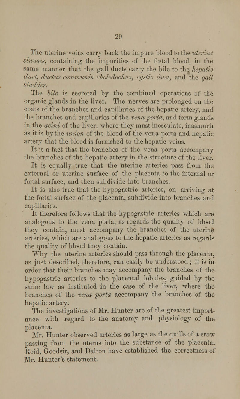 The uterine veins cany back the impure blood to the uterine sinuses, containing the impurities of the foetal blood, in the same manner that the gall ducts carry the bile to the hepatic duct, ductus communis choledochus, cystic duct, and the gall Madder. The Mle is secreted by the combined operations of the organic glands in the liver. The nerves are prolonged on the coats of the branches and capillaries of the hepatic artery, and the branches and capillaries of the vena porta, and form glands in the acini of the liver, where they must inosculate, inasmuch as it is by the union of the blood of the vena porta and hepatic artery that the blood is furnished to the hepatic veins. It is a fact that the branches of the vena porta accompany the branches of the hepatic artery in the structure of the liver. It is equally true that the uterine arteries pass from the external or uterine surface of the placenta to the internal or foetal surface, and then subdivide into branches. It is also true that the hypogastric arteries, on arriving at the fcetal surface of the placenta, subdivide into branches and capillaries. It therefore follows that the hypogastric arteries which are analogous to the vena porta, as regards the quality of blood they contain, must accompany the branches of the uterine arteries, which are analogous to the hepatic arteries as regards the quality of blood they contain. Why the uterine arteries should pass through the placenta, as just described, therefore, can easily be understood ; it is in order that their branches may accompany the branches of the hypogastric arteries to the placental lobules, guided by the same law as instituted in the case of the liver, where the branches of the vena porta accompany the branches of the hepatic artery. The investigations of Mr. Hunter are of the greatest import- ance with regard to the anatomy and physiology of the placenta. Mr. Hunter observed arteries as large as the quills of a crow passing from the uterus into the substance of the placenta. Eeid, Goodsir, and Dalton have established the correctness of Mr. Hunter's statement.