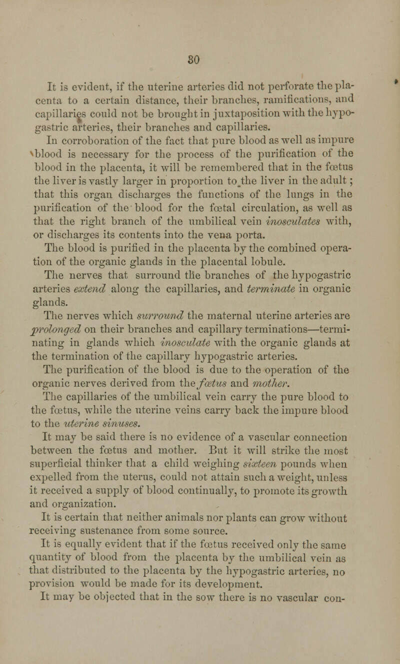 It is evident, if the uterine arteries did not perforate the pla- centa to a certain distance, their branches, ramifications, and capillaries could not be brought in juxtaposition with the hypo- gastric arteries, their branches and capillaries. In corroboration of the fact that pure blood as well as impure >blood is necessary for the process of the purification of the blood in the placenta, it will be remembered that in the foetus the liver is vastly larger in proportion to J;he liver in the adult; that this organ discharges the functions of the lungs in the purification of the blood for the foetal circulation, as well as that the right branch of the umbilical vein inosculates with, or discharges its contents into the vena porta. The blood is purified in the placenta by the combined opera- tion of the organic glands in the placental lobule. The nerves that surround tlie branches of the hypogastric arteries extend along the capillaries, and terminate in organic glands. The nerves which surround the maternal uterine arteries are prolonged on their branches and capillary terminations—termi- nating in glands which inosculate with the organic glands at the termination of the capillary hypogastric arteries. The purification of the blood is due to the operation of the organic nerves derived from the fcetus and mother. The capillaries of the umbilical vein carry the pure blood to the foetus, while the uterine veins carry back the impure blood to the uterine sinuses. It may be said there is no evidence of a vascular connection between the foetus and mother. But it will strike the most superficial thinker that a child weighing sixteen pounds when expelled from the uterus, could not attain such a weight, unless it received a supply of blood continually, to promote its growth and organization. It is certain that neither animals nor plants can grow without receiving sustenance from some source. It is equally evident that if the foetus received only the same quantity of blood from the placenta by the umbilical vein as that distributed to the placenta by the hypogastric arteries, no provision would be made for its development. It may be objected that in the sow there is no vascular con-