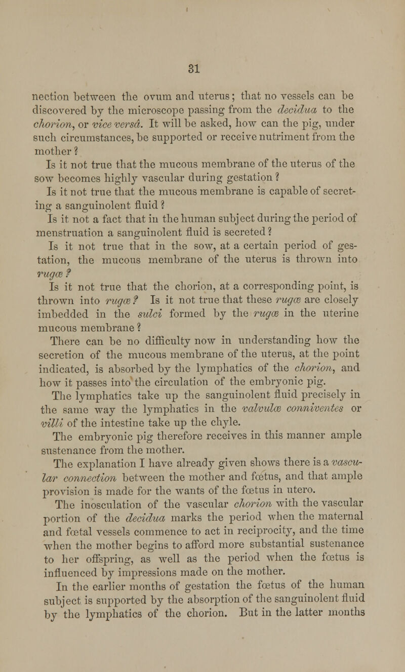 nection between the ovum and uterus; that no vessels can be discovered by the microscope passing from the decidua to the chorion, or vice versa. It will be asked, how can the pig, under such circumstances, be supported or receive nutriment from the mother ? Is it not true that the mucous membrane of the uterus of the sow becomes highly vascular during gestation ? Is it not true that the mucous membrane is capable of secret- ing a sanguinolent fluid ? Is it not a fact that in the human subject during the period of menstruation a sanguinolent fluid is secreted ? Is it not true that in the sow, at a certain period of ges- tation, the mucous membrane of the uterus is thrown into rugae f Is it not true that the chorion, at a corresponding point, is thrown into rugcef Is it not true that these rugce are closely imbedded in the sulci formed by the rugce in the uterine mucous membrane ? There can be no difficulty now in understanding how the secretion of the mucous membrane of the uterus, at the point indicated, is absorbed by the lymphatics of the chorion, and how it passes into the circulation of the embryonic pig. The lymphatics take up the sanguinolent fluid precisely in the same way the lymphatics in the valvules, conniventes or villi of the intestine take up the chyle. The embryonic pig therefore receives in this manner ample sustenance from the mother. The explanation I have already given shows there is a vascu- lar connection between the mother and fetus, and that ample provision is made for the wants of the fetus in utero. The inosculation of the vascular chorion with the vascular portion of the decidua marks the period when the maternal and fetal vessels commence to act in reciprocity, and the time when the mother begins to afford more substantial sustenance to her offspring, as well as the period when the fetus is influenced by impressions made on the mother. In the earlier months of gestation the fetus of the human subject is supported by the absorption of the sanguinolent fluid by the lymphatics of the chorion. But in the latter months