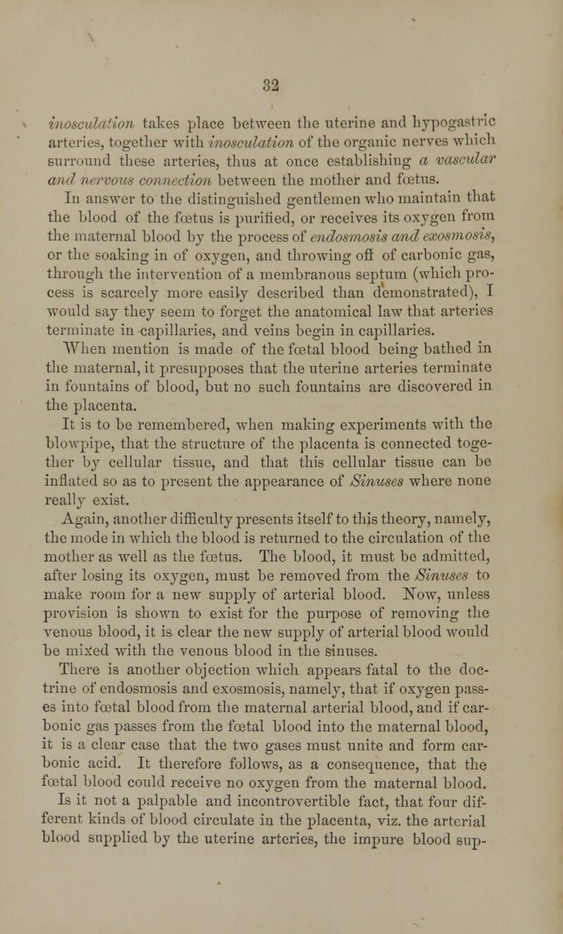 inosculation takes place between the uterine and hypogastric arteries, together with inosculation of the organic nerves which surround these arteries, thus at once establishing a vascular and nervous connection between the mother and foetus. In answer to the distinguished gentlemen who maintain that the blood of the foetus is purified, or receives its oxygen from the maternal blood by the process of endosmosis and exosmosis, or the soaking in of oxygen, and throwing off of carbonic gas, through the intervention of a membranous septum (which pro- cess is scarcely more easily described than demonstrated), I would say they seem to forget the anatomical law that arteries terminate in capillaries, and veins begin in capillaries. When mention is made of the foetal blood being bathed in the maternal, it presupposes that the uterine arteries terminate in fountains of blood, but no such fountains are discovered in the placenta. It is to be remembered, when making experiments with the blowpipe, that the structure of the placenta is connected toge- ther by cellular tissue, and that this cellular tissue can be inflated so as to present the appearance of Sinuses where none really exist. Again, another difficulty presents itself to this theory, namely, the mode in which the blood is returned to the circulation of the mother as well as the foetus. The blood, it must be admitted, after losing its oxygen, must be removed from the /Sinuses to make room for a new supply of arterial blood. Now, unless provision is shown to exist for the purpose of removing the venous blood, it is clear the new supply of arterial blood would be mixed with the venous blood in the sinuses. There is another objection which appears fatal to the doc- trine of endosmosis and exosmosis, namely, that if oxygen pass- es into foetal blood from the maternal arterial blood, and if car- bonic gas passes from the foetal blood into the maternal blood, it is a clear case that the two gases must unite and form car- bonic acid. It therefore follows, as a consequence, that the foetal blood could receive no oxygen from the maternal blood. Is it not a palpable and incontrovertible fact, that four dif- ferent kinds of blood circulate in the placenta, viz. the arterial blood supplied by the uterine arteries, the impure blood sup-