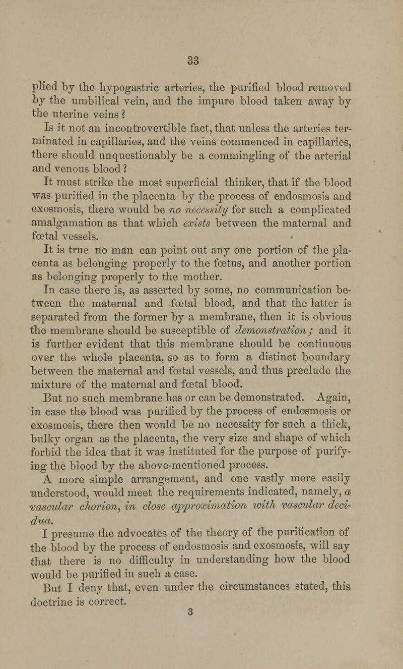 plied by the hypogastric arteries, the purified blood removed by the umbilical vein, and the impure blood taken away by the uterine veins ? Is it not an incontrovertible fact, that unless the arteries ter- minated in capillaries, and the veins commenced in capillaries, there should unquestionably be a commingling of the arterial and venous blood ? It must strike the most superficial thinker, that if the blood was purified in the placenta by the process of endosmosis and exosmosis, there would be no necessity for such a complicated amalgamation as that which exists between the maternal and foetal vessels. It is true no man can point out any one portion of the pla- centa as belonging properly to the foetus, and another portion as belonging properly to the mother. In case there is, as asserted by some, no communication be- tween the maternal and foetal blood, and that the latter is separated from the former by a membrane, then it is obvious the membrane should be susceptible of demonstration; and it is further evident that this membrane should be continuous over the whole placenta, so as to form a distinct boundary between the maternal and foetal vessels, and thus preclude the mixture of the maternal and foetal blood. But no such membrane has or can be demonstrated. Again, in case the blood was purified by the process of endosmosis or exosmosis, there then would be no necessity for such a thick, bulky organ as the placenta, the very size and shape of which forbid the idea that it was instituted for the purpose of purify- ing the blood by the above-mentioned process. A more simple arrangement, and one vastly more easily understood, would meet the requirements indicated, namely, a vascular chorion, in close approximation with vascular deci- dua. I presume the advocates of the theory of the purification of the blood by the process of endosmosis and exosmosis, will say that there is no difficulty in understanding how the blood would be purified in such a case. But I deny that, even under the circumstances stated, this doctrine is correct. 3