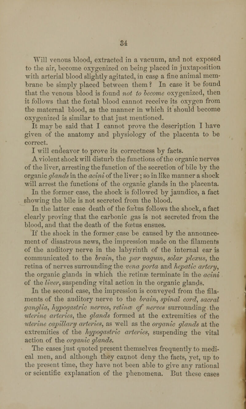 Will venous blood, extracted in a vacuum, and not exposed to the air, become oxygenized on being placed in juxtaposition with arterial blood slightly agitated, in case a fine animal mem- brane be simply placed between them ? In case it be found that the venous blood is found not to become oxygenized, then it follows that the foetal blood cannot receive its oxygen from the maternal blood, as the manner in which it should become oxygenized is similar to that just mentioned. It may be said that I cannot prove the description I have given of the anatomy and physiology of the placenta to be correct. I will endeavor to prove its correctness by facts. A violent shock will disturb the functions of the organic nerves of the liver, arresting the function of the secretion of bile by the organic glands in the acini of the liver; so in like manner a shock will arrest the functions of the organic glands in the placenta. In the former case, the shock is followed by jaundice, a fact showing the bile is not secreted from the blood. In the latter case death of the foetus follows the shock, a fact clearly proving that the carbonic gas is not secreted from the blood, and that the death of the foetus ensues. If the shock in the former case be caused by the announce- ment of disastrous news, the impression made on the filaments of the auditory nerve in the labyrinth of the internal ear is communicated to the brain, the par vagum, solar plexus, the retina of nerves surrounding the vena porta and hepatic artery, the organic glands in which the retinae terminate in the acini of the liver, suspending vital action in the organic glands. In the second case, the impression is conveyed from the fila- ments of the auditory nerve to the brain, spinal cord, sacral ganglia, hypogastric nerves, retinal of nerves surrounding the uterine arteries, the glands formed at the extremities of the uterine capillary arteries, as well as the organic glands at the extremities of the hypogastric arteries, suspending the vital action of the organic glands. The cases just quoted present themselves frequently to medi- cal men, and although they cannot deny the facts, yet, up to the present time, they have not been able to give any rational or scientific explanation of the phenomena. But these cases