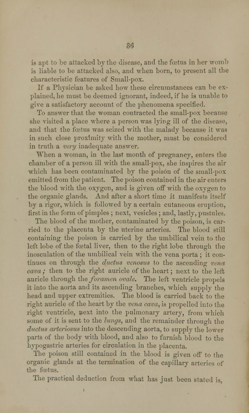 apt to be attacked by the disease, and tlie foetus in her womb is liable to be attacked also, and when born, to present all the characteristic features of Small-pox. If a Physician be asked how these circumstances can be ex- plained, he must be deemed ignorant, indeed, if he is unable to give a satisfactory account of the phenomena specified. To answer that the woman contracted the small-pox because she visited a place where a person was lying ill of the disease, and that the foetus was seized with the malady because it was in such close proximity with the mother, must be considered in truth a very inadequate answer. When a woman, in the last month of pregnancy, enters the chamber of a person ill with the small-pox, she inspires the air which has been contaminated by the poison of the small-pox emitted from the patient. The poison contained in the air enters the blood with the oxygen, and is given off with the oxygen to the organic glands. And after a short time it manifests itself by a rigor, which is followed by a certain cutaneous eruption, first in the form of pimples ; next, vesicles; and, lastly, pustules. The blood of the mother, contaminated by the poison, is car- ried to the placenta by the uterine arteries. The blood still containing the poison is carried by the umbilical vein to the left lobe of the foetal liver, then to the right lobe through the inosculation of the umbilical vein with the vena porta ; it con- tinues on through the ductus venosus to the ascending vena cava; then to the right auricle of the heart; next to the left auricle through the foramen ovale. The left ventricle propels it into the aorta and its ascending branches, which supply the head and upper extremities. The blood is carried back to the right auricle of the heart by the vena cava, is propelled into the right ventricle, next into the pulmonary artery, from which some of it is sent to the lungs, and the remainder through the ductus arteriosus into the descending aorta, to supply the lower parts of the body with blood, and also to furnish blood to the hypogastric arteries for circulation in the placenta. The poison still contained in the blood is given off to the organic glands at the termination of the capillary arteries of the foetus. The practical deduction from what has just been stated :