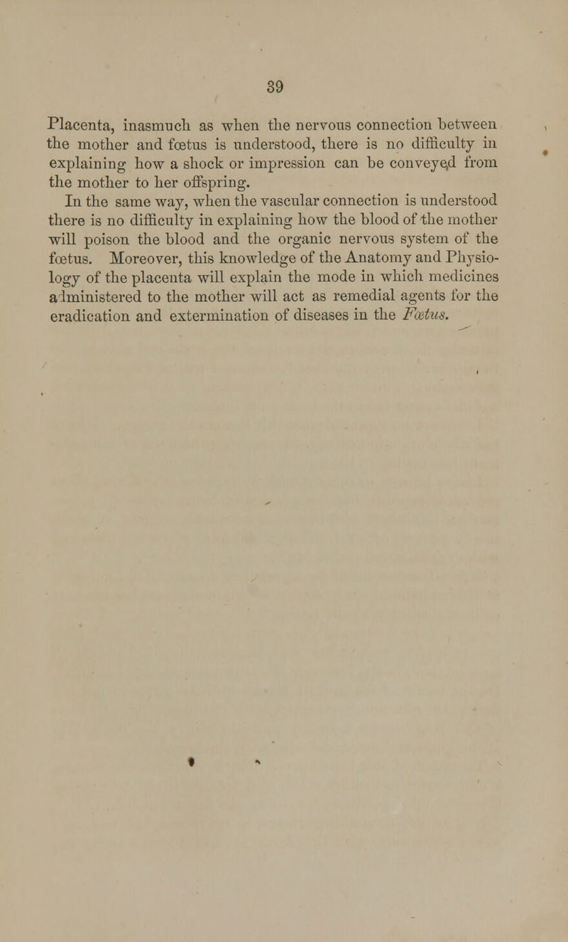 Placenta, inasmuch as when the nervous connection between the mother and foetus is understood, there is no difficulty in explaining how a shock or impression can be conveyed from the mother to her offspring. In the same way, when the vascular connection is understood there is no difficulty in explaining how the blood of the mother will poison the blood and the organic nervous system of the foetus. Moreover, this knowledge of the Anatomy and Physio- logy of the placenta will explain the mode in which medicines administered to the mother will act as remedial agents for the eradication and extermination of diseases in the Foetus.