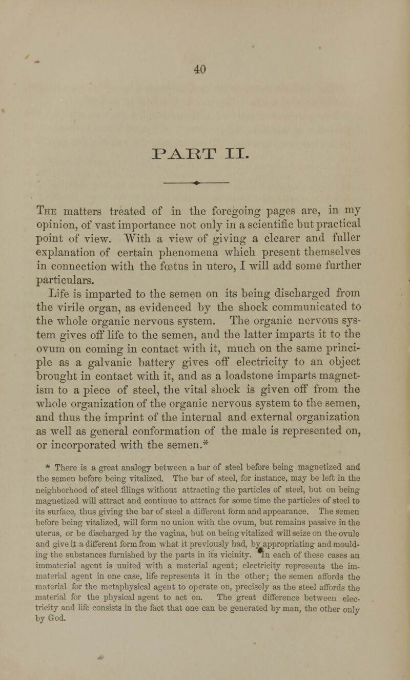 PART II. The matters treated of in the foregoing pages are, in my opinion, of vast importance not only in a scientific but practical point of view. With a view of giving a clearer and fuller explanation of certain phenomena which present themselves in connection with the foetus in utero, I will add some further particulars. Life is imparted to the semen on its being discharged from the virile organ, as evidenced by the shock communicated to the whole organic nervous system. The organic nervous sys- tem gives off* life to the semen, and the latter imparts it to the ovum on coming in contact with it, much on the same princi- ple as a galvanic battery gives off electricity to an object brought in contact with it, and as a loadstone imparts magnet- ism to a piece of steel, the vital shock is given off from the whole organization of the organic nervous system to the semen, and thus the imprint of the internal and external organization as well as general conformation of the male is represented on, or incorporated with the semen.* * There is a great analogy between a bar of steel before being magnetized and the semen before being vitalized. The bar of steel, for instance, may be left in the neighborhood of steel filings without attracting the particles of steel, but on being magnetized will attract and continue to attract for some time the particles of steel to its surface, thus giving the bar of steel a different form and appearance. The semen before being vitalized, will form no union with the ovum, but remains passive in the uterus, or be discharged by the vagina, but on being vitalized will seize on the ovule and give it a different form from what it previously had, by appropriating and mould- ing the substances furnished by the parts in its vicinity. *n each of these cases an immaterial agent is united with a material agent; electricity represents the im- material agent in one case, life represents it in the other; the semen affords the material for the metaphysical agent to operate on, precisely as the steel affords the material for the physical agent to act on. The great difference between elec- tricity and life consists in the fact that one can be generated by man, the other only by God.