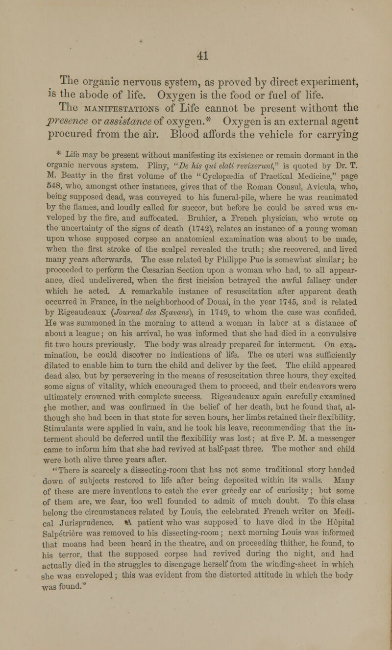 The organic nervous system, as proved by direct experiment, is the abode of life. Oxygen is the food or fuel of life. The manifestations of Life cannot be present without the 2>resence or assistance of oxygen.* Oxygen is an external agent procured from the air. Blood affords the vehicle for carrying * Life may be present without manifesting its existence or remain dormant in the organic nervous system. Pliny, Be his qui elati revixerunt is quoted by Dr. T. M. Beatty in the first volume of the  Cyclopaedia of Practical Medicine, page 548, who, amongst other instances, gives that of the Roman Consul, Avicula, who, being supposed dead, was conveyed to his funeral-pile, where he was reanimated by the flames, and loudly called for succor, but before he could be saved was en- veloped by the fire, and suffocated. Bruhier, a French physician, who wrote on the uncertainty of the signs of death (1742), relates an instance of a young woman upon whose supposed corpse an anatomical examination was about to be made, when the first stroke of the scalpel revealed the truth; she recovered, and lived many years afterwards. The case related by Philippe Pue is somewhat similar; he proceeded to perform the Caesarian Section upon a woman who had, to all appear- ance, died undelivered, when the first incision betrayed the awful fallacy under which he acted. A remarkable instance of resuscitation after apparent death occurred in France, in the neighborhood of Douai, in the year 1745, and is related by Rigeaudeaux {Journal des S$avans), in 1749, to whom the case was confided. He was summoned in the morning to attend a woman in labor at a distance of about a league; on his arrival, he was informed that she had died in a convulsive fit two hours previously. The body was already prepared for interment. On exa- mination, he could discover no indications of life. The os uteri was sufficiently dilated to enable him to turn the child and deliver by the feet. The child appeared dead also, but by persevering in the means of resuscitation three hours, they excited some signs of vitality, which encouraged them to proceed, and their endeavors were ultimately crowned with complete success. Rigeaudeaux again carefully examined the mother, and was confirmed in the belief of her death, but he found that, al- though she had been in that state for seven hours, her limbs retained their flexibility. Stimulants were applied in vain, and he took his leave, recommending that the in- terment should be deferred until the flexibility was lost; at five P. M. a messenger came to inform him that she had revived at half-past three. The mother and child were both alive three years after. There is scarcely a dissecting-room that has not some traditional story handed down of subjects restored to life after being deposited within its walls. Many of these are mere inventions to catch the ever greedy ear of curiosity; but some of them are, we fear, too well founded to admit of much doubt. To this class belong the circumstances related by Louis, the celebrated French writer on Medi- cal Jurisprudence. *&. patient who was supposed to have died in the Hopital Salpetriere was removed to his dissecting-room ; next morning Louis was informed that moans had been heard in the theatre, and on proceeding thither, he found, to his terror, that the supposed corpse had revived during the night, and had actually died in the struggles to disengage herself from the winding-sheet in which she was enveloped ; this was evident from the distorted attitude in which the body was found.